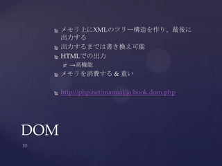  メモリ上にXMLのツリー構造を作り、最後に
出力する
 出力するまでは書き換え可能
 HTMLでの出力
 →高機能
 メモリを消費する & 重い
 http://php.net/manual/ja/book.dom.php
DOM
 