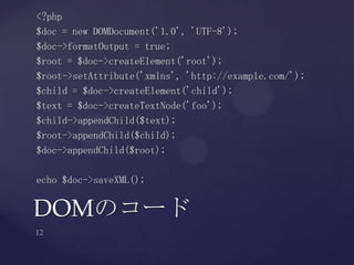 <?php
$doc = new DOMDocument('1.0', 'UTF-8');
$doc->formatOutput = true;
$root = $doc->createElement('root');
$root->setAttribute('xmlns', 'http://example.com/');
$child = $doc->createElement('child');
$text = $doc->createTextNode('foo');
$child->appendChild($text);
$root->appendChild($child);
$doc->appendChild($root);
echo $doc->saveXML();
DOMのコード
 