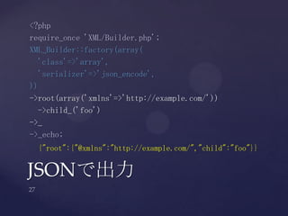 JSONで出力
<?php
require_once 'XML/Builder.php';
XML_Builder::factory(array(
'class'=>'array',
'serializer'=>'json_encode',
))
->root(array('xmlns'=>'http://example.com/'))
->child_('foo')
->_
->_echo;
{"root":{"@xmlns":"http://example.com/","child":"foo"}}
 