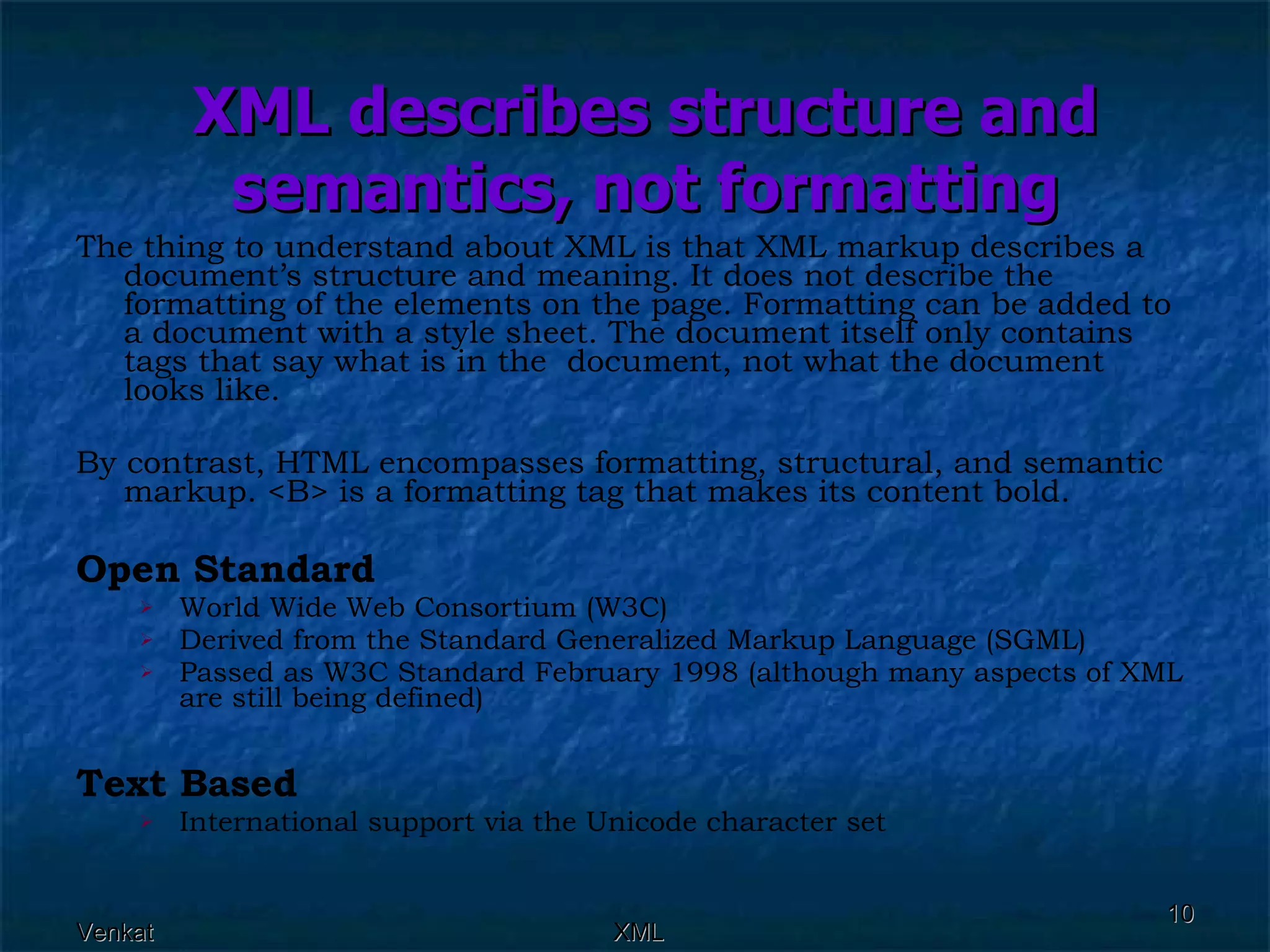 XML describes structure and semantics, not formatting The thing to understand about XML is that XML markup describes a document’s structure and meaning. It does not describe the formatting of the elements on the page. Formatting can be added to a document with a style sheet. The document itself only contains tags that say what is in the  document, not what the document looks like. By contrast, HTML encompasses formatting, structural, and semantic markup. <B> is a formatting tag that makes its content bold. Open Standard   World Wide Web Consortium (W3C)  Derived from the Standard Generalized Markup Language (SGML)  Passed as W3C Standard February 1998 (although many aspects of XML are still being defined)  Text Based   International support via the Unicode character set  