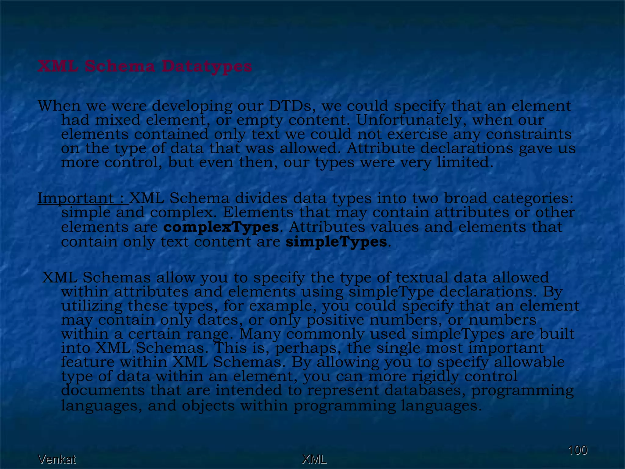 XML Schema Datatypes When we were developing our DTDs, we could specify that an element had mixed element, or empty content. Unfortunately, when our elements contained only text we could not exercise any constraints on the type of data that was allowed. Attribute declarations gave us more control, but even then, our types were very limited. Important :  XML Schema divides data types into two broad categories: simple and complex. Elements that may contain attributes or other elements are  complexTypes . Attributes values and elements that contain only text content are  simpleTypes . XML Schemas allow you to specify the type of textual data allowed within attributes and elements using simpleType declarations. By utilizing these types, for example, you could specify that an element may contain only dates, or only positive numbers, or numbers within a certain range. Many commonly used simpleTypes are built into XML Schemas. This is, perhaps, the single most important feature within XML Schemas. By allowing you to specify allowable type of data within an element, you can more rigidly control documents that are intended to represent databases, programming languages, and objects within programming languages.   