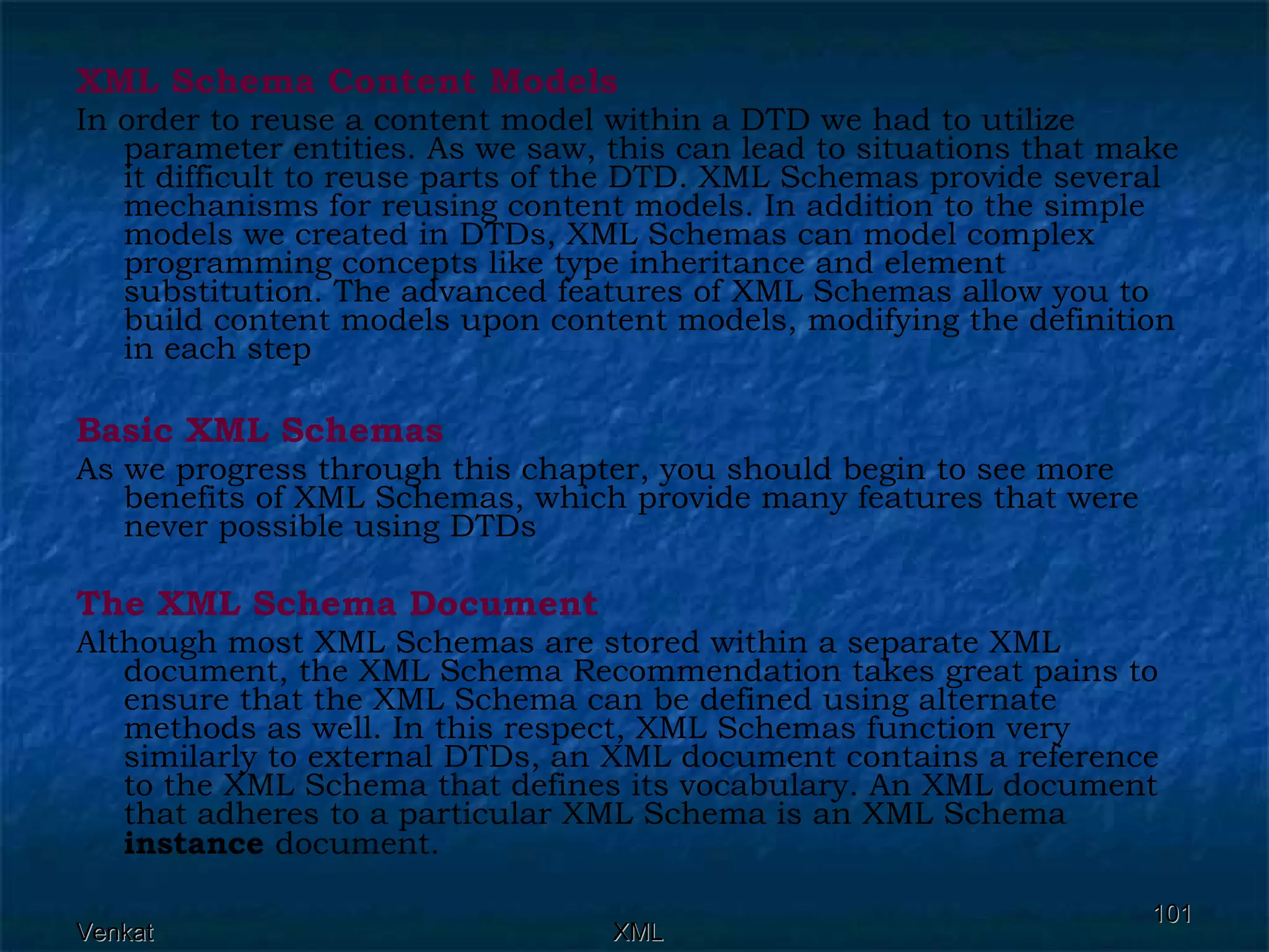 XML Schema Content Models In order to reuse a content model within a DTD we had to utilize parameter entities. As we saw, this can lead to situations that make it difficult to reuse parts of the DTD. XML Schemas provide several mechanisms for reusing content models. In addition to the simple models we created in DTDs, XML Schemas can model complex programming concepts like type inheritance and element substitution. The advanced features of XML Schemas allow you to build content models upon content models, modifying the definition in each step Basic XML Schemas As we progress through this chapter, you should begin to see more benefits of XML Schemas, which provide many features that were never possible using DTDs The XML Schema Document Although most XML Schemas are stored within a separate XML document, the XML Schema Recommendation takes great pains to ensure that the XML Schema can be defined using alternate methods as well. In this respect, XML Schemas function very similarly to external DTDs, an XML document contains a reference to the XML Schema that defines its vocabulary. An XML document that adheres to a particular XML Schema is an XML Schema  instance  document. 