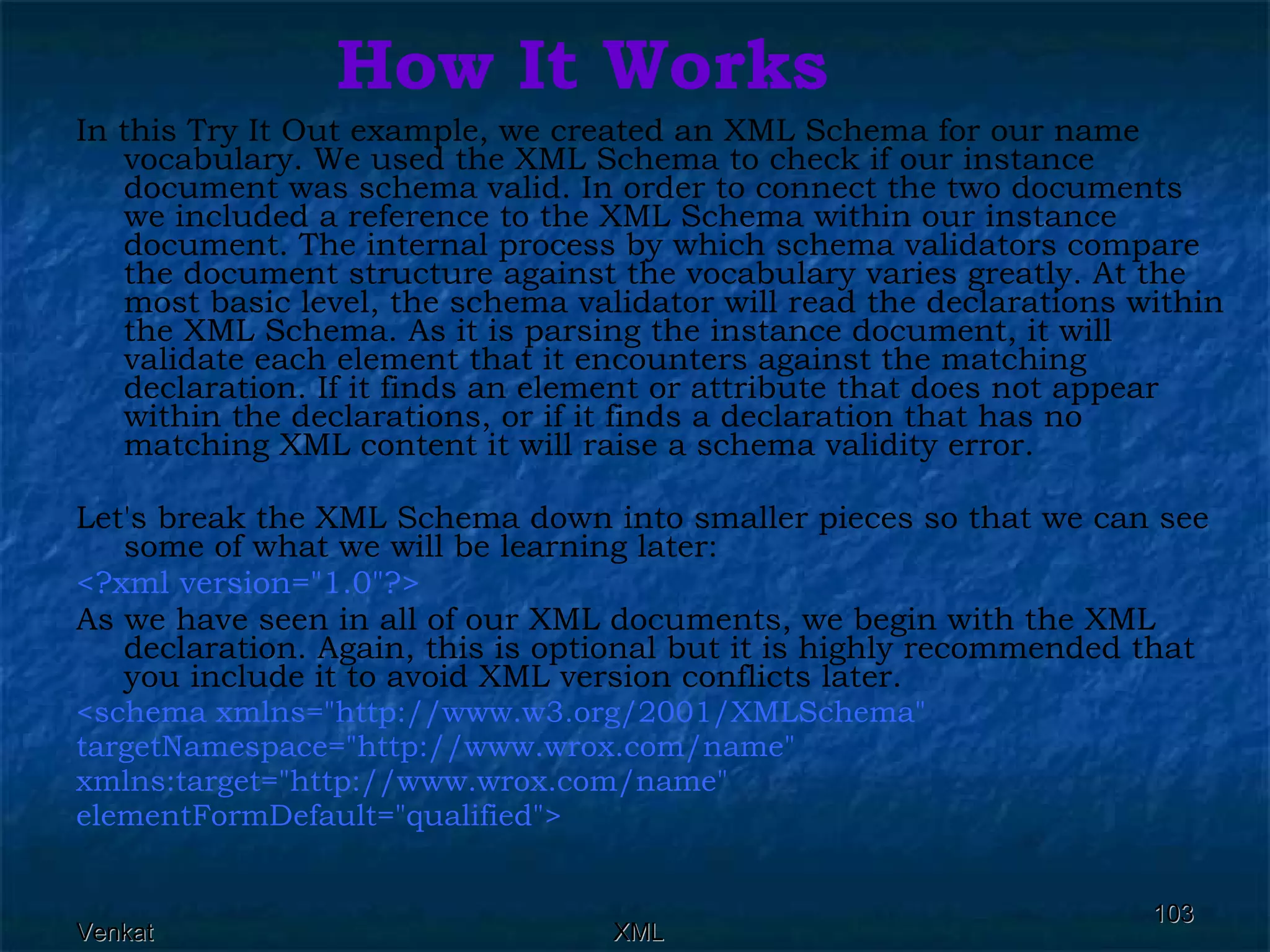 How It Works In this Try It Out example, we created an XML Schema for our name vocabulary. We used the XML Schema to check if our instance document was schema valid. In order to connect the two documents we included a reference to the XML Schema within our instance document. The internal process by which schema validators compare the document structure against the vocabulary varies greatly. At the most basic level, the schema validator will read the declarations within the XML Schema. As it is parsing the instance document, it will validate each element that it encounters against the matching declaration. If it finds an element or attribute that does not appear within the declarations, or if it finds a declaration that has no matching XML content it will raise a schema validity error. Let's break the XML Schema down into smaller pieces so that we can see some of what we will be learning later: <?xml version=&quot;1.0&quot;?>   As we have seen in all of our XML documents, we begin with the XML declaration. Again, this is optional but it is highly recommended that you include it to avoid XML version conflicts later. <schema xmlns=&quot;http://www.w3.org/2001/XMLSchema&quot;  targetNamespace=&quot;http://www.wrox.com/name&quot;  xmlns:target=&quot;http://www.wrox.com/name&quot;  elementFormDefault=&quot;qualified&quot;> 