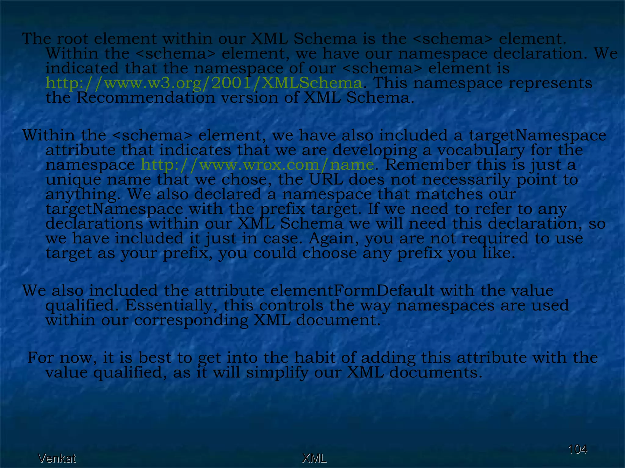 The root element within our XML Schema is the <schema> element. Within the <schema> element, we have our namespace declaration. We indicated that the namespace of our <schema> element is  http://www.w3.org/2001/XMLSchema . This namespace represents the Recommendation version of XML Schema.  Within the <schema> element, we have also included a targetNamespace attribute that indicates that we are developing a vocabulary for the namespace  http:// www.wrox.com /name . Remember this is just a unique name that we chose, the URL does not necessarily point to anything. We also declared a namespace that matches our targetNamespace with the prefix target. If we need to refer to any declarations within our XML Schema we will need this declaration, so we have included it just in case. Again, you are not required to use target as your prefix, you could choose any prefix you like. We also included the attribute elementFormDefault with the value qualified. Essentially, this controls the way namespaces are used within our corresponding XML document. For now, it is best to get into the habit of adding this attribute with the value qualified, as it will simplify our XML documents.  
