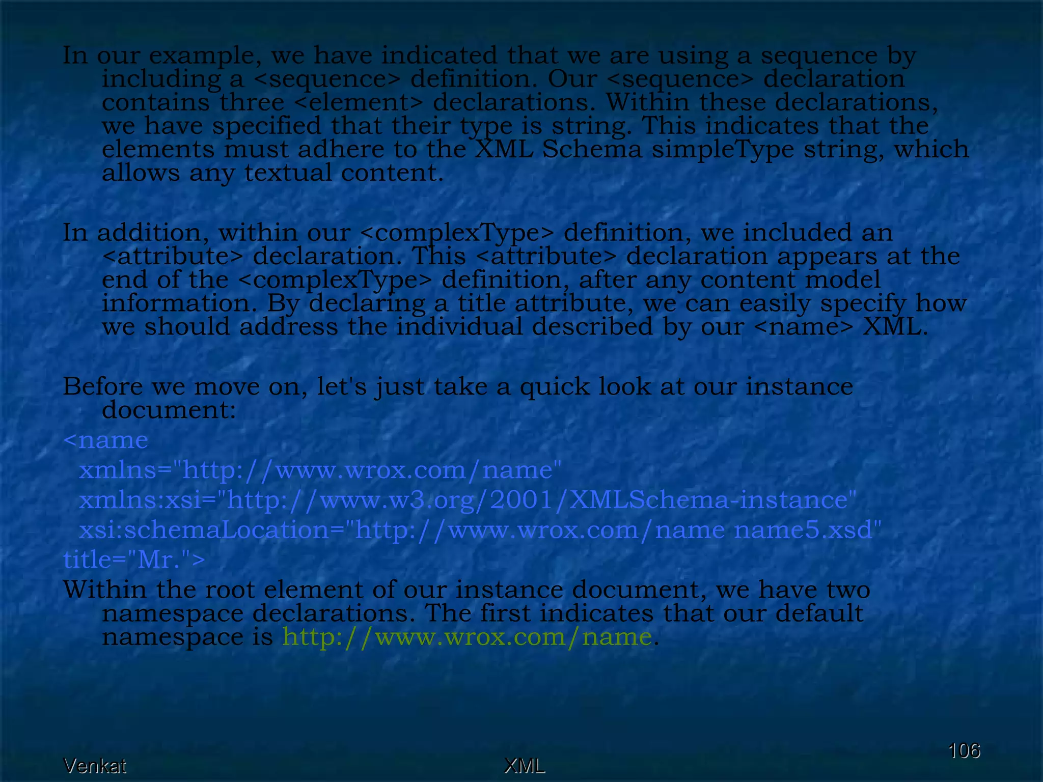 In our example, we have indicated that we are using a sequence by including a <sequence> definition. Our <sequence> declaration contains three <element> declarations. Within these declarations, we have specified that their type is string. This indicates that the elements must adhere to the XML Schema simpleType string, which allows any textual content. In addition, within our <complexType> definition, we included an <attribute> declaration. This <attribute> declaration appears at the end of the <complexType> definition, after any content model information. By declaring a title attribute, we can easily specify how we should address the individual described by our <name> XML. Before we move on, let's just take a quick look at our instance document: <name  xmlns=&quot;http://www.wrox.com/name&quot;  xmlns:xsi=&quot;http://www.w3.org/2001/XMLSchema-instance&quot;  xsi:schemaLocation=&quot;http://www.wrox.com/name name5.xsd&quot;  title=&quot;Mr.&quot;>  Within the root element of our instance document, we have two namespace declarations. The first indicates that our default namespace is  http:// www.wrox.com /name .  