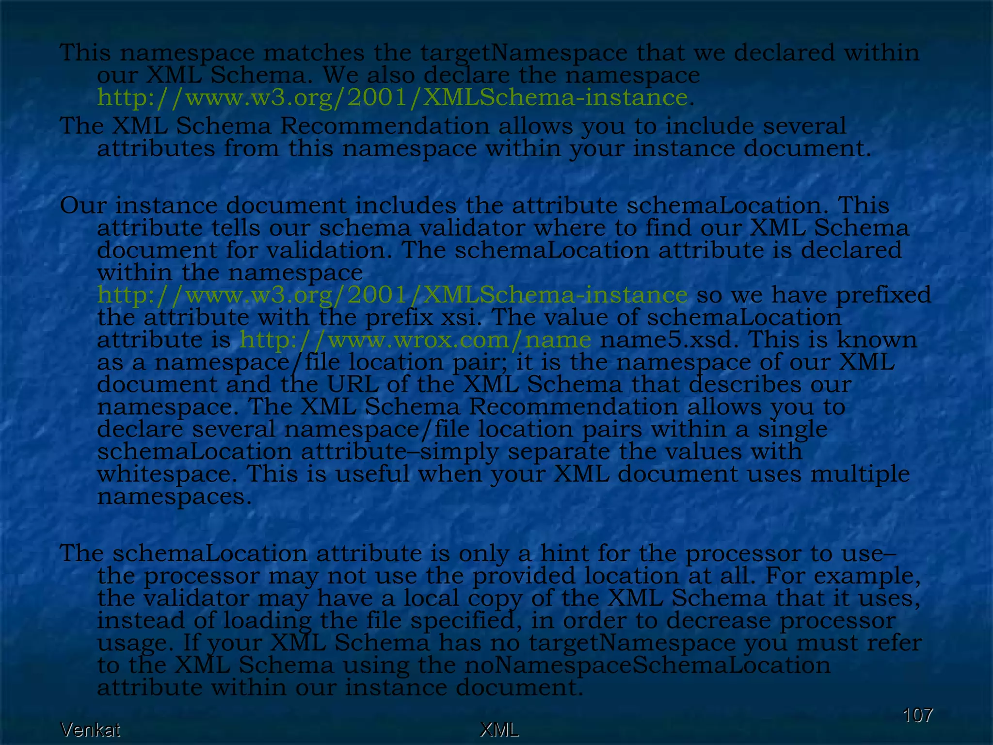 This namespace matches the targetNamespace that we declared within our XML Schema. We also declare the namespace  http://www.w3.org/2001/XMLSchema-instance .  The XML Schema Recommendation allows you to include several attributes from this namespace within your instance document. Our instance document includes the attribute schemaLocation. This attribute tells our schema validator where to find our XML Schema document for validation. The schemaLocation attribute is declared within the namespace  http://www.w3.org/2001/XMLSchema-instance  so we have prefixed the attribute with the prefix xsi. The value of schemaLocation attribute is  http:// www.wrox.com /name  name5.xsd. This is known as a namespace/file location pair; it is the namespace of our XML document and the URL of the XML Schema that describes our namespace. The XML Schema Recommendation allows you to declare several namespace/file location pairs within a single schemaLocation attribute–simply separate the values with whitespace. This is useful when your XML document uses multiple namespaces. The schemaLocation attribute is only a hint for the processor to use–the processor may not use the provided location at all. For example, the validator may have a local copy of the XML Schema that it uses, instead of loading the file specified, in order to decrease processor usage. If your XML Schema has no targetNamespace you must refer to the XML Schema using the noNamespaceSchemaLocation attribute within our instance document.  
