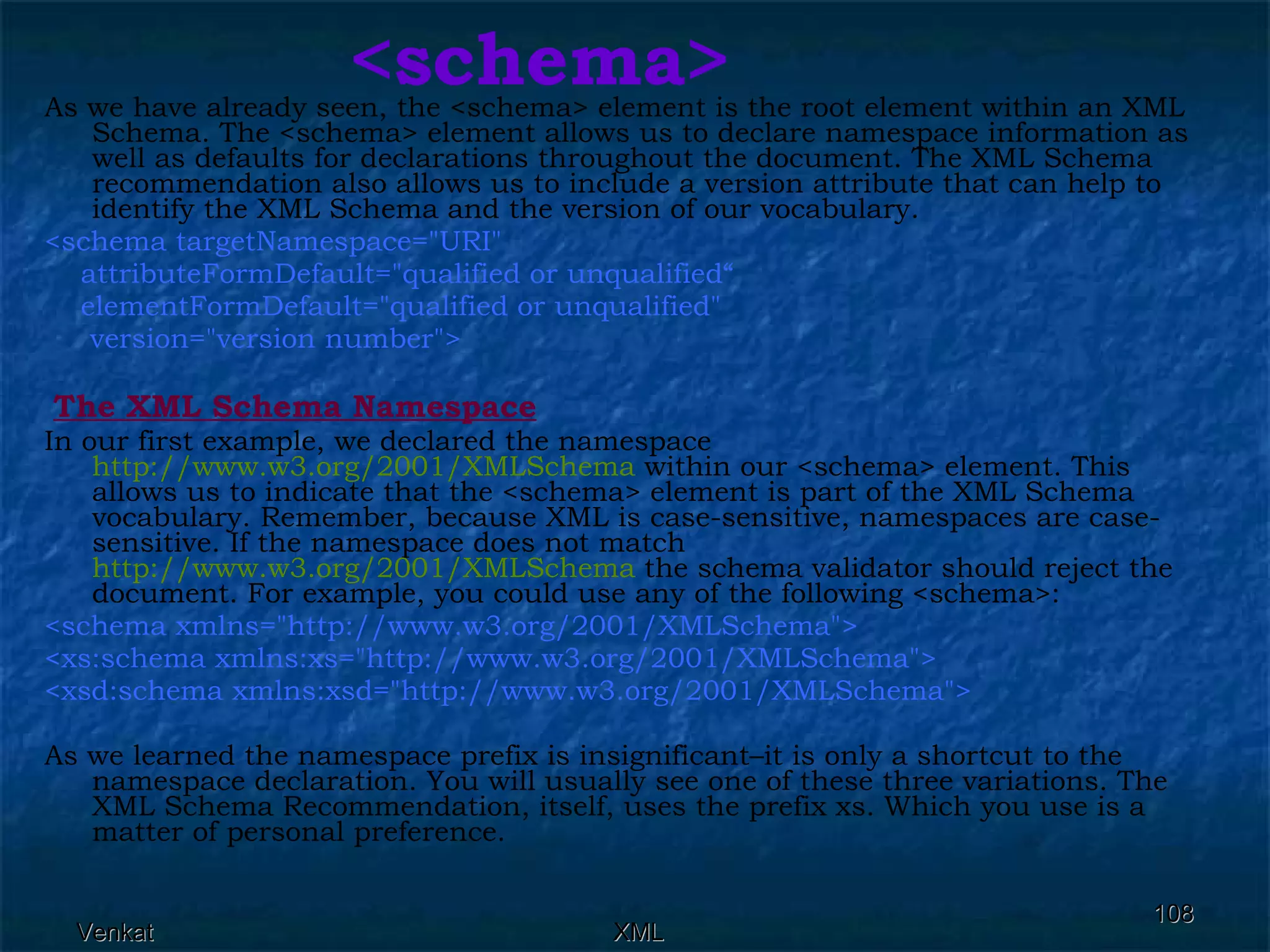 <schema> As we have already seen, the <schema> element is the root element within an XML Schema. The <schema> element allows us to declare namespace information as well as defaults for declarations throughout the document. The XML Schema recommendation also allows us to include a version attribute that can help to identify the XML Schema and the version of our vocabulary. <schema targetNamespace=&quot;URI&quot;  attributeFormDefault=&quot;qualified or unqualified“ elementFormDefault=&quot;qualified or unqualified&quot;  version=&quot;version number&quot;> The XML Schema Namespace In our first example, we declared the namespace  http://www.w3.org/2001/XMLSchema  within our <schema> element. This allows us to indicate that the <schema> element is part of the XML Schema vocabulary. Remember, because XML is case-sensitive, namespaces are case-sensitive. If the namespace does not match  http://www.w3.org/2001/XMLSchema  the schema validator should reject the document. For example, you could use any of the following <schema>:  <schema xmlns=&quot;http://www.w3.org/2001/XMLSchema&quot;> <xs:schema xmlns:xs=&quot;http://www.w3.org/2001/XMLSchema&quot;> <xsd:schema xmlns:xsd=&quot;http://www.w3.org/2001/XMLSchema&quot;>   As we learned the namespace prefix is insignificant–it is only a shortcut to the namespace declaration. You will usually see one of these three variations. The XML Schema Recommendation, itself, uses the prefix xs. Which you use is a matter of personal preference. 