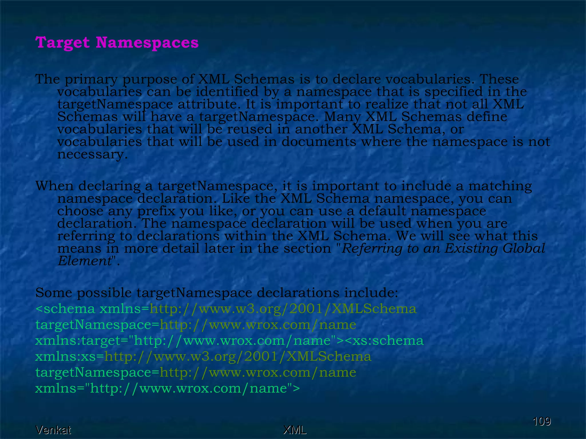 Target Namespaces The primary purpose of XML Schemas is to declare vocabularies. These vocabularies can be identified by a namespace that is specified in the targetNamespace attribute. It is important to realize that not all XML Schemas will have a targetNamespace. Many XML Schemas define vocabularies that will be reused in another XML Schema, or vocabularies that will be used in documents where the namespace is not necessary. When declaring a targetNamespace, it is important to include a matching namespace declaration. Like the XML Schema namespace, you can choose any prefix you like, or you can use a default namespace declaration. The namespace declaration will be used when you are referring to declarations within the XML Schema. We will see what this means in more detail later in the section &quot; Referring to an Existing Global Element &quot;. Some possible targetNamespace declarations include: <schema xmlns= http://www.w3.org/2001/XMLSchema targetNamespace= http://www.wrox.com/name xmlns:target=&quot;http://www.wrox.com/name&quot;><xs:schema xmlns:xs= http://www.w3.org/2001/XMLSchema targetNamespace= http://www.wrox.com/name xmlns=&quot;http://www.wrox.com/name&quot;>   