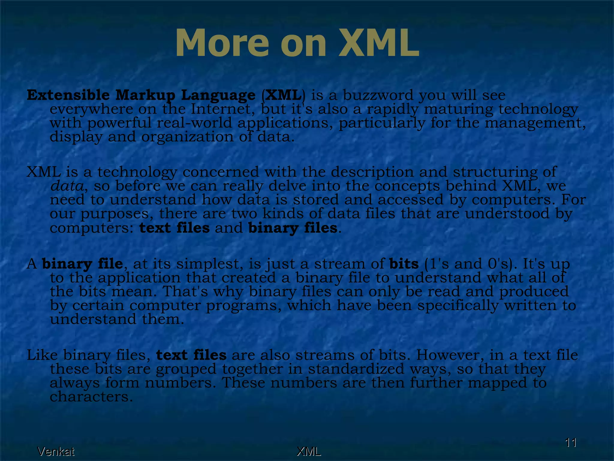 Extensible Markup Language  ( XML ) is a buzzword you will see everywhere on the Internet, but it's also a rapidly maturing technology with powerful real-world applications, particularly for the management, display and organization of data. XML is a technology concerned with the description and structuring of  data , so before we can really delve into the concepts behind XML, we need to understand how data is stored and accessed by computers. For our purposes, there are two kinds of data files that are understood by computers:  text files  and  binary files . A  binary file , at its simplest, is just a stream of  bits  (1's and 0's). It's up to the application that created a binary file to understand what all of the bits mean. That's why binary files can only be read and produced by certain computer programs, which have been specifically written to understand them. Like binary files,  text files  are also streams of bits. However, in a text file these bits are grouped together in standardized ways, so that they always form numbers. These numbers are then further mapped to characters.  More on XML 