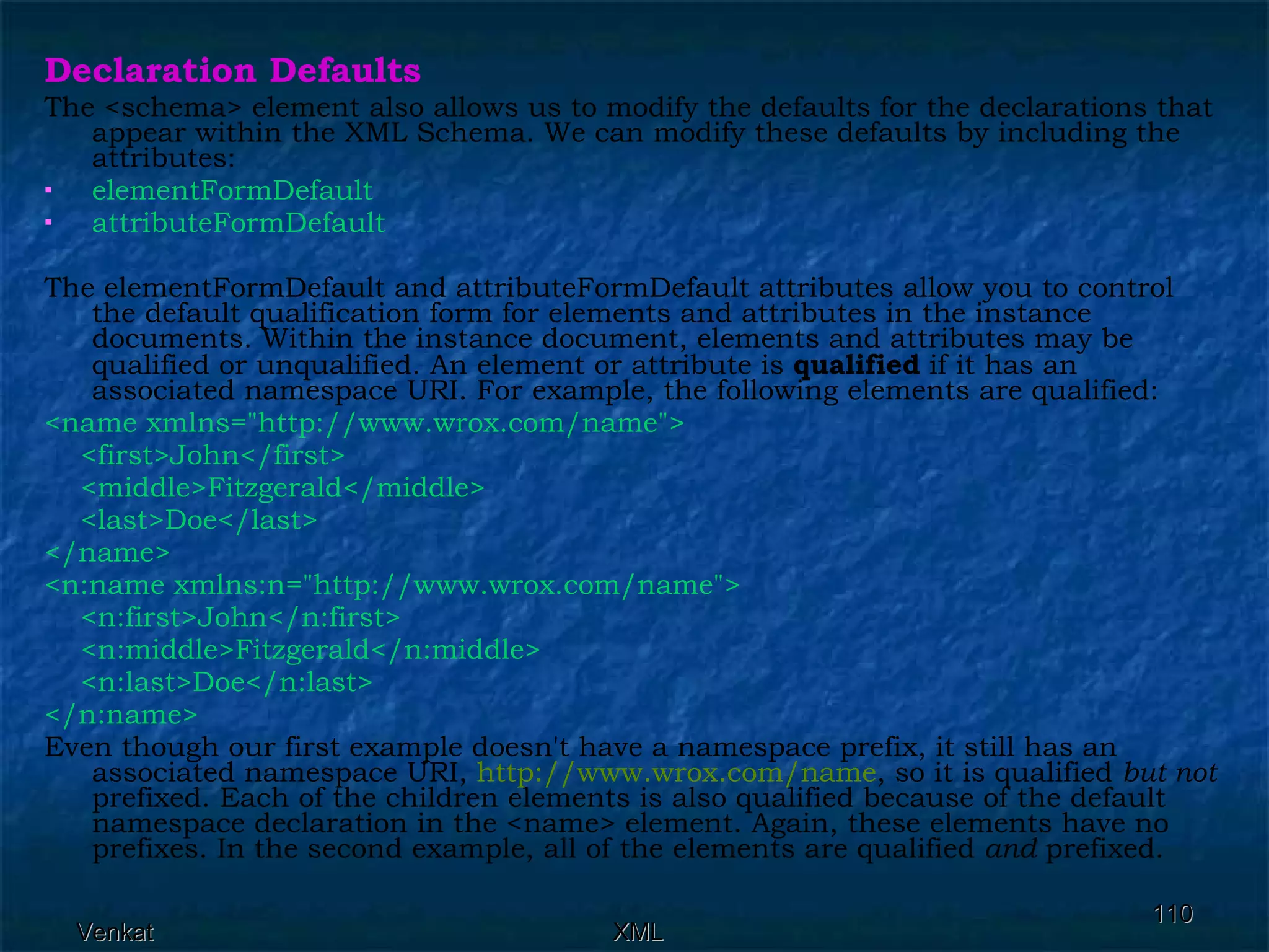Declaration Defaults The <schema> element also allows us to modify the defaults for the declarations that appear within the XML Schema. We can modify these defaults by including the attributes: elementFormDefault  attributeFormDefault   The elementFormDefault and attributeFormDefault attributes allow you to control the default qualification form for elements and attributes in the instance documents. Within the instance document, elements and attributes may be qualified or unqualified. An element or attribute is  qualified  if it has an associated namespace URI. For example, the following elements are qualified: <name xmlns=&quot;http://www.wrox.com/name&quot;>  <first>John</first>  <middle>Fitzgerald</middle> <last>Doe</last> </name> <n:name xmlns:n=&quot;http://www.wrox.com/name&quot;> <n:first>John</n:first> <n:middle>Fitzgerald</n:middle> <n:last>Doe</n:last> </n:name> Even though our first example doesn't have a namespace prefix, it still has an associated namespace URI,  http:// www.wrox.com /name , so it is qualified  but not  prefixed. Each of the children elements is also qualified because of the default namespace declaration in the <name> element. Again, these elements have no prefixes. In the second example, all of the elements are qualified  and  prefixed. 
