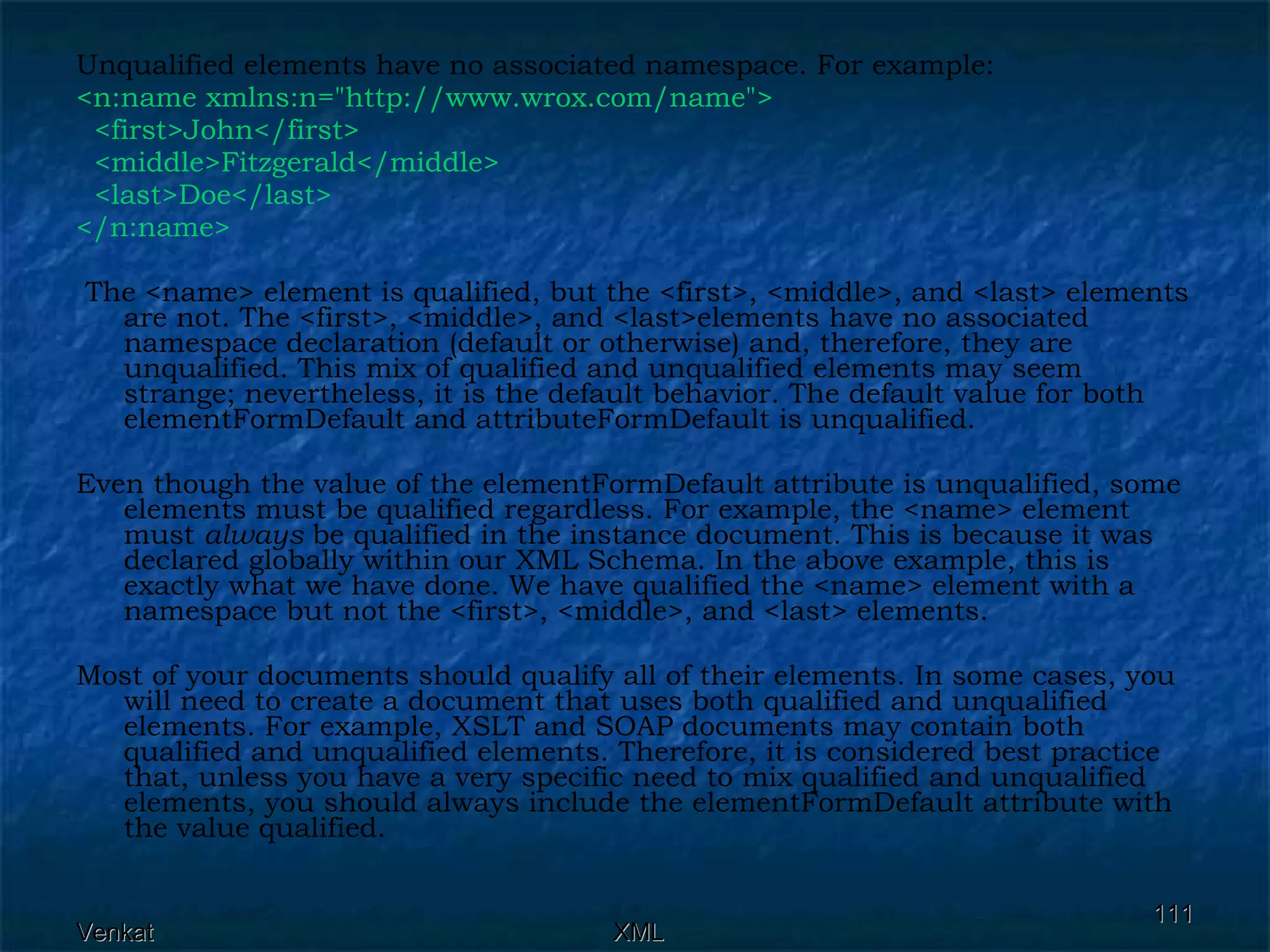 Unqualified elements have no associated namespace. For example: <n:name xmlns:n=&quot;http://www.wrox.com/name&quot;>  <first>John</first>  <middle>Fitzgerald</middle> <last>Doe</last> </n:name> The <name> element is qualified, but the <first>, <middle>, and <last> elements are not. The <first>, <middle>, and <last>elements have no associated namespace declaration (default or otherwise) and, therefore, they are unqualified. This mix of qualified and unqualified elements may seem strange; nevertheless, it is the default behavior. The default value for both elementFormDefault and attributeFormDefault is unqualified.  Even though the value of the elementFormDefault attribute is unqualified, some elements must be qualified regardless. For example, the <name> element must  always  be qualified in the instance document. This is because it was declared globally within our XML Schema. In the above example, this is exactly what we have done. We have qualified the <name> element with a namespace but not the <first>, <middle>, and <last> elements.  Most of your documents should qualify all of their elements. In some cases, you will need to create a document that uses both qualified and unqualified elements. For example, XSLT and SOAP documents may contain both qualified and unqualified elements. Therefore, it is considered best practice that, unless you have a very specific need to mix qualified and unqualified elements, you should always include the elementFormDefault attribute with the value qualified. 