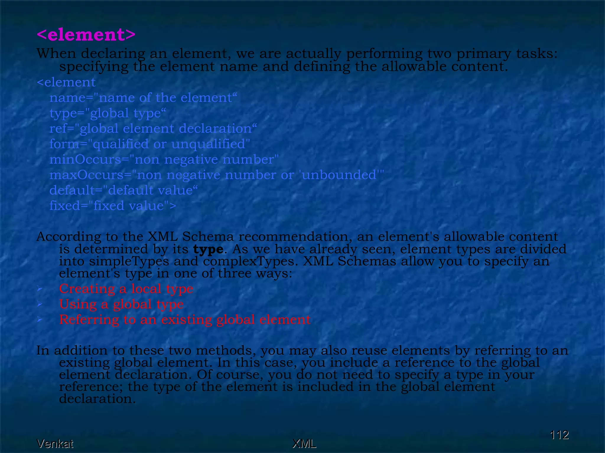 <element> When declaring an element, we are actually performing two primary tasks: specifying the element name and defining the allowable content. <element  name=&quot;name of the element“ type=&quot;global type“ ref=&quot;global element declaration“ form=&quot;qualified or unqualified&quot;  minOccurs=&quot;non negative number&quot;  maxOccurs=&quot;non negative number or 'unbounded'&quot;  default=&quot;default value“ fixed=&quot;fixed value&quot;>  According to the XML Schema recommendation, an element's allowable content is determined by its  type . As we have already seen, element types are divided into simpleTypes and complexTypes. XML Schemas allow you to specify an element's type in one of three ways: Creating a local type Using a global type Referring to an existing global element In addition to these two methods, you may also reuse elements by referring to an existing global element. In this case, you include a reference to the global element declaration. Of course, you do not need to specify a type in your reference; the type of the element is included in the global element declaration. 