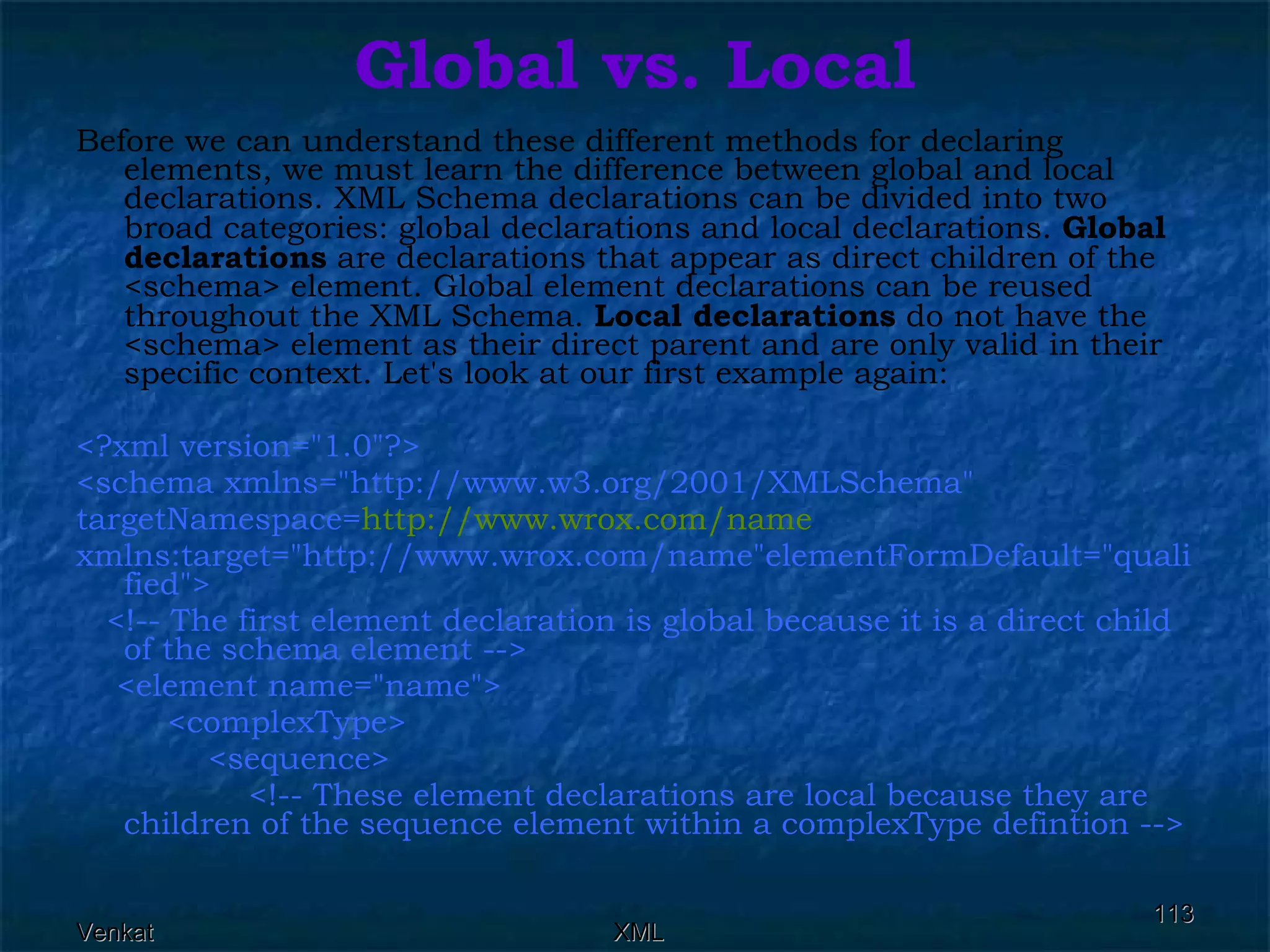 Global vs. Local Before we can understand these different methods for declaring elements, we must learn the difference between global and local declarations. XML Schema declarations can be divided into two broad categories: global declarations and local declarations.  Global declarations  are declarations that appear as direct children of the <schema> element. Global element declarations can be reused throughout the XML Schema.  Local declarations  do not have the <schema> element as their direct parent and are only valid in their specific context. Let's look at our first example again: <?xml version=&quot;1.0&quot;?> <schema xmlns=&quot;http://www.w3.org/2001/XMLSchema&quot;  targetNamespace= http://www.wrox.com/name xmlns:target=&quot;http://www.wrox.com/name&quot;elementFormDefault=&quot;qualified&quot;> <!-- The first element declaration is global because it is a direct child of the schema element --> <element name=&quot;name&quot;>  <complexType>  <sequence>  <!-- These element declarations are local because they are children of the sequence element within a complexType defintion -->  