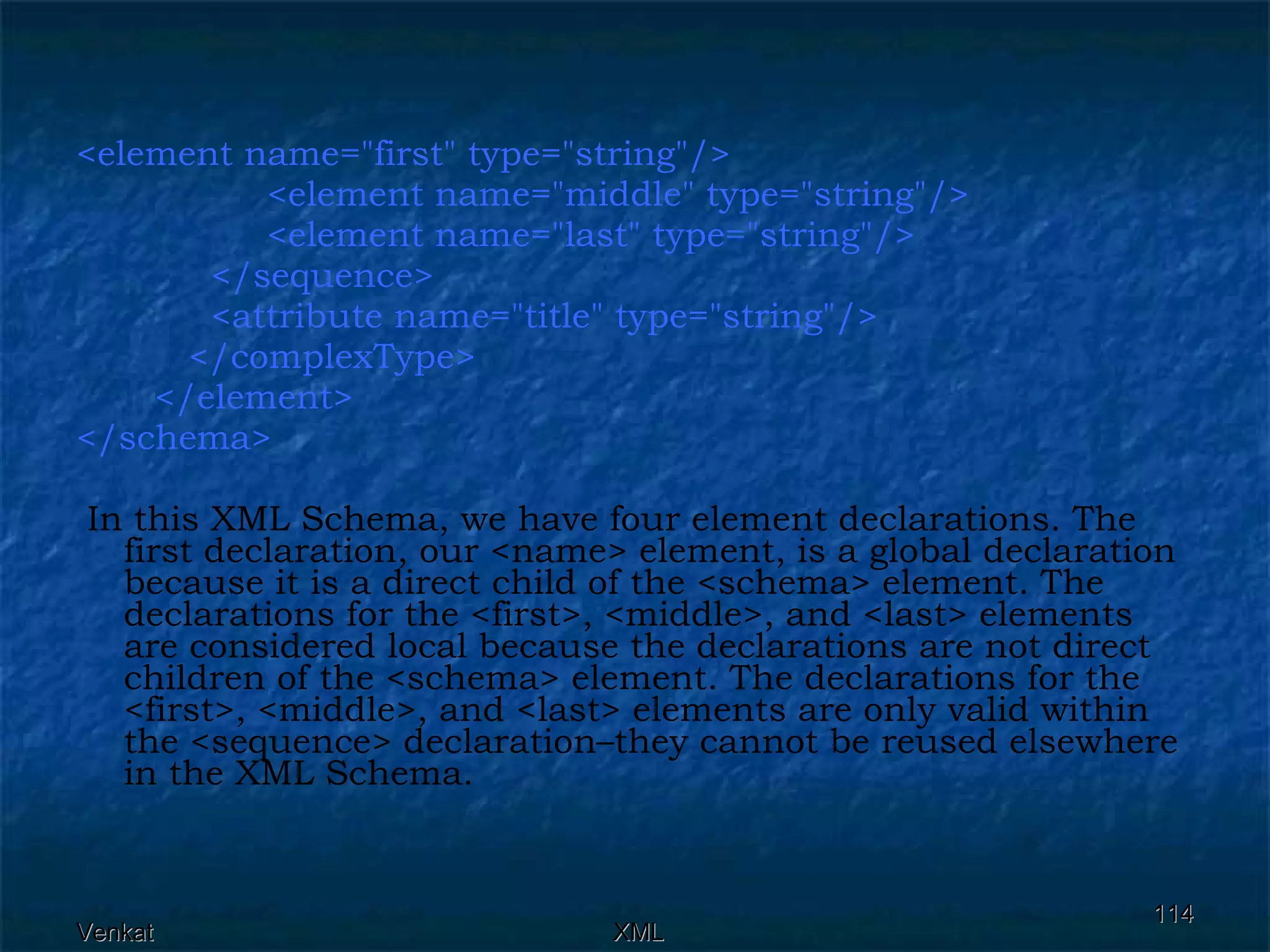 <element name=&quot;first&quot; type=&quot;string&quot;/> <element name=&quot;middle&quot; type=&quot;string&quot;/>  <element name=&quot;last&quot; type=&quot;string&quot;/>  </sequence>  <attribute name=&quot;title&quot; type=&quot;string&quot;/>  </complexType> </element> </schema> In this XML Schema, we have four element declarations. The first declaration, our <name> element, is a global declaration because it is a direct child of the <schema> element. The declarations for the <first>, <middle>, and <last> elements are considered local because the declarations are not direct children of the <schema> element. The declarations for the <first>, <middle>, and <last> elements are only valid within the <sequence> declaration–they cannot be reused elsewhere in the XML Schema.  