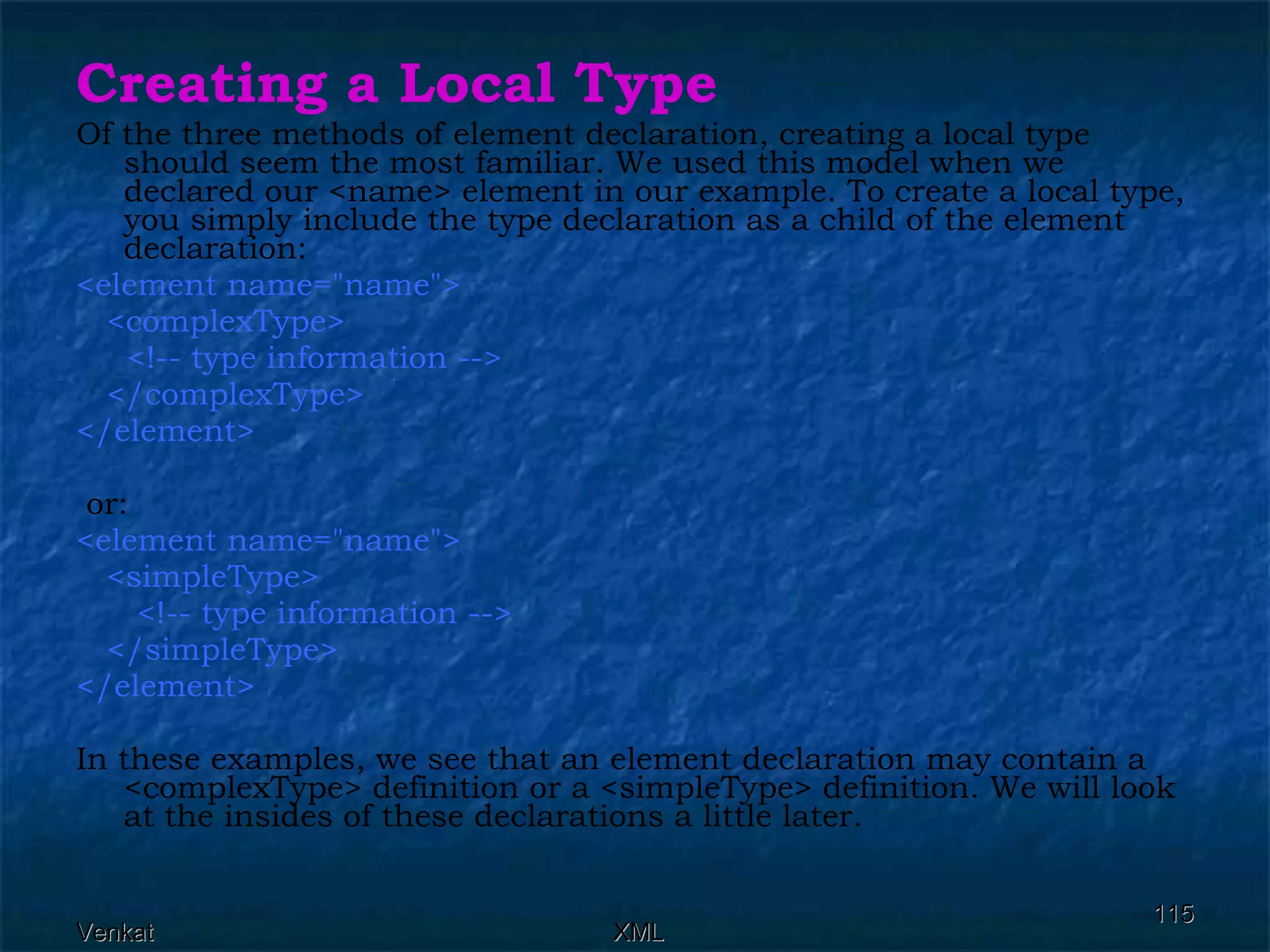 Creating a Local Type Of the three methods of element declaration, creating a local type should seem the most familiar. We used this model when we declared our <name> element in our example. To create a local type, you simply include the type declaration as a child of the element declaration: <element name=&quot;name&quot;>  <complexType>  <!-- type information -->  </complexType> </element> or: <element name=&quot;name&quot;> <simpleType> <!-- type information --> </simpleType> </element>  In these examples, we see that an element declaration may contain a <complexType> definition or a <simpleType> definition. We will look at the insides of these declarations a little later. 