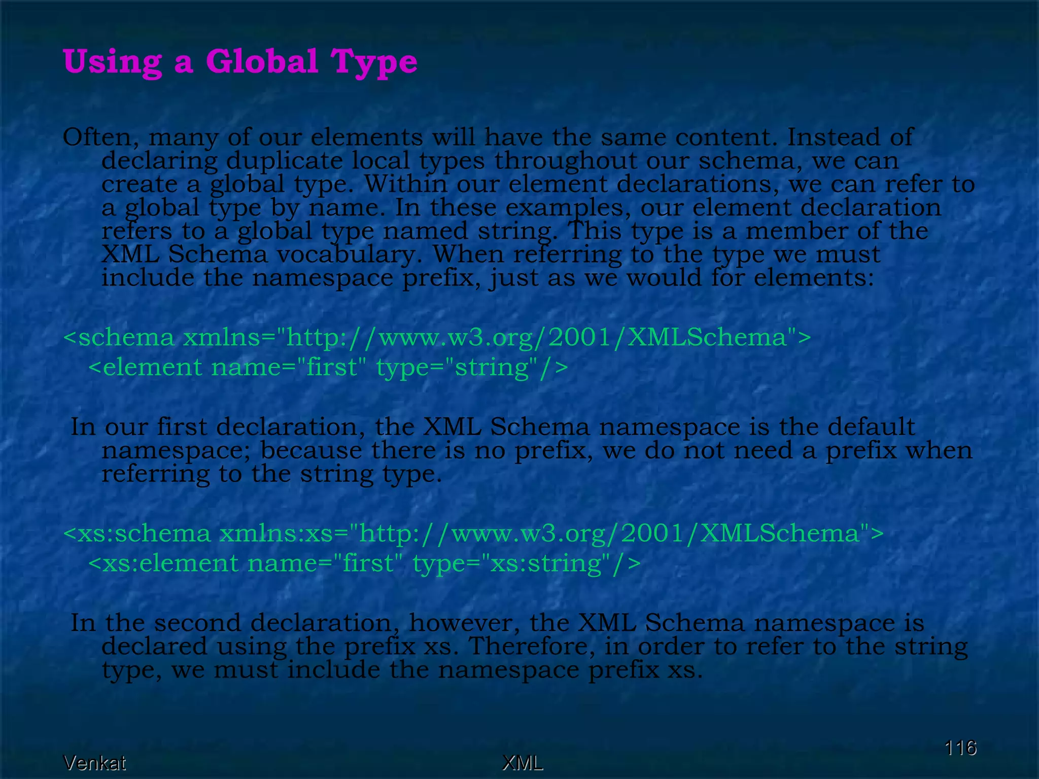 Using a Global Type Often, many of our elements will have the same content. Instead of declaring duplicate local types throughout our schema, we can create a global type. Within our element declarations, we can refer to a global type by name. In these examples, our element declaration refers to a global type named string. This type is a member of the XML Schema vocabulary. When referring to the type we must include the namespace prefix, just as we would for elements: <schema xmlns=&quot;http://www.w3.org/2001/XMLSchema&quot;> <element name=&quot;first&quot; type=&quot;string&quot;/> In our first declaration, the XML Schema namespace is the default namespace; because there is no prefix, we do not need a prefix when referring to the string type. <xs:schema xmlns:xs=&quot;http://www.w3.org/2001/XMLSchema&quot;>  <xs:element name=&quot;first&quot; type=&quot;xs:string&quot;/> In the second declaration, however, the XML Schema namespace is declared using the prefix xs. Therefore, in order to refer to the string type, we must include the namespace prefix xs. 