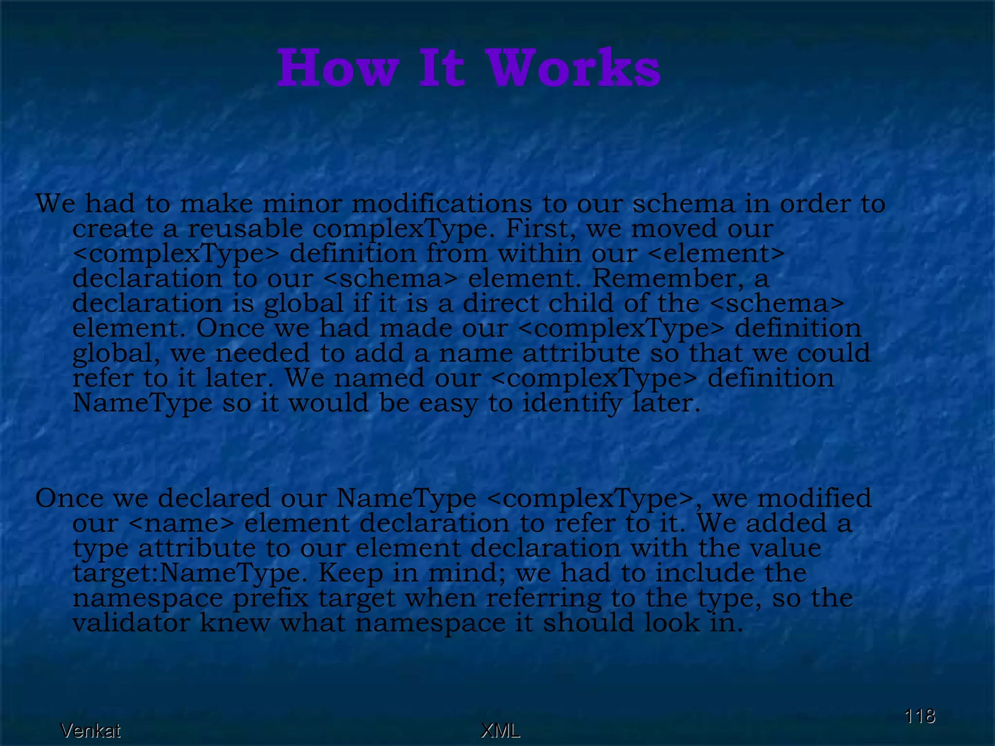 How It Works We had to make minor modifications to our schema in order to create a reusable complexType. First, we moved our <complexType> definition from within our <element> declaration to our <schema> element. Remember, a declaration is global if it is a direct child of the <schema> element. Once we had made our <complexType> definition global, we needed to add a name attribute so that we could refer to it later. We named our <complexType> definition NameType so it would be easy to identify later. Once we declared our NameType <complexType>, we modified our <name> element declaration to refer to it. We added a type attribute to our element declaration with the value target:NameType. Keep in mind; we had to include the namespace prefix target when referring to the type, so the validator knew what namespace it should look in. 