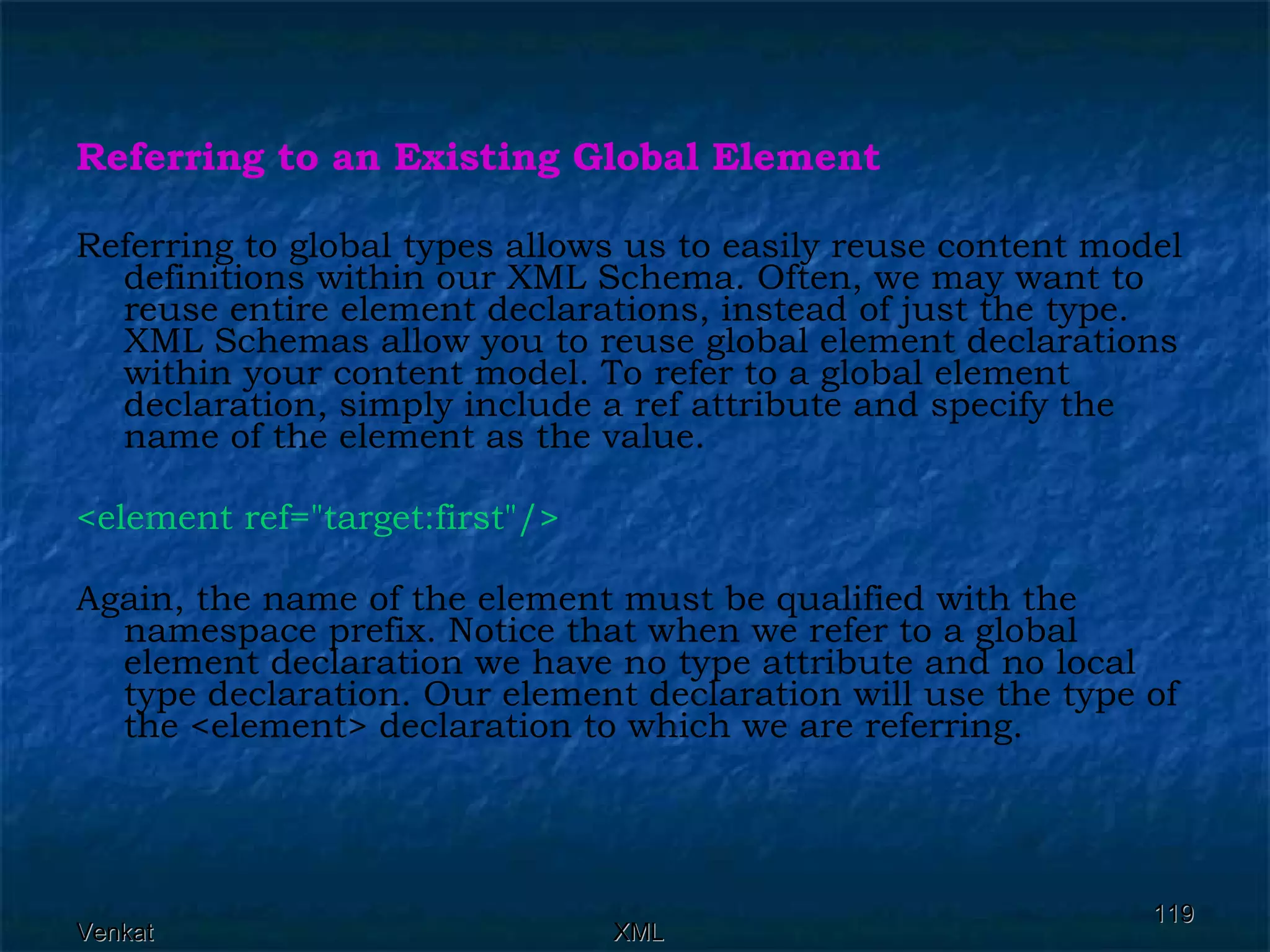 Referring to an Existing Global Element   Referring to global types allows us to easily reuse content model definitions within our XML Schema. Often, we may want to reuse entire element declarations, instead of just the type. XML Schemas allow you to reuse global element declarations within your content model. To refer to a global element declaration, simply include a ref attribute and specify the name of the element as the value. <element ref=&quot;target:first&quot;/>   Again, the name of the element must be qualified with the namespace prefix. Notice that when we refer to a global element declaration we have no type attribute and no local type declaration. Our element declaration will use the type of the <element> declaration to which we are referring. 