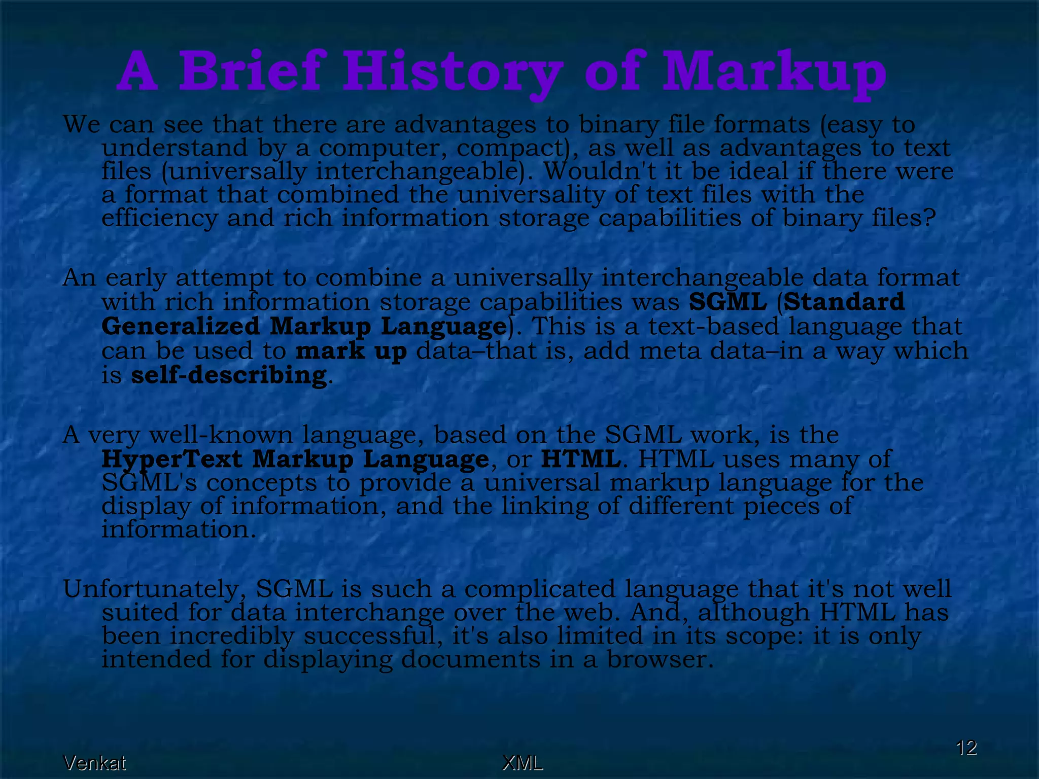 A Brief History of Markup We can see that there are advantages to binary file formats (easy to understand by a computer, compact), as well as advantages to text files (universally interchangeable). Wouldn't it be ideal if there were a format that combined the universality of text files with the efficiency and rich information storage capabilities of binary files? An early attempt to combine a universally interchangeable data format with rich information storage capabilities was  SGML  ( Standard Generalized Markup Language ). This is a text-based language that can be used to  mark up  data–that is, add meta data–in a way which is  self-describing . A very well-known language, based on the SGML work, is the  HyperText Markup Language , or  HTML . HTML uses many of SGML's concepts to provide a universal markup language for the display of information, and the linking of different pieces of information. Unfortunately, SGML is such a complicated language that it's not well suited for data interchange over the web. And, although HTML has been incredibly successful, it's also limited in its scope: it is only intended for displaying documents in a browser. 