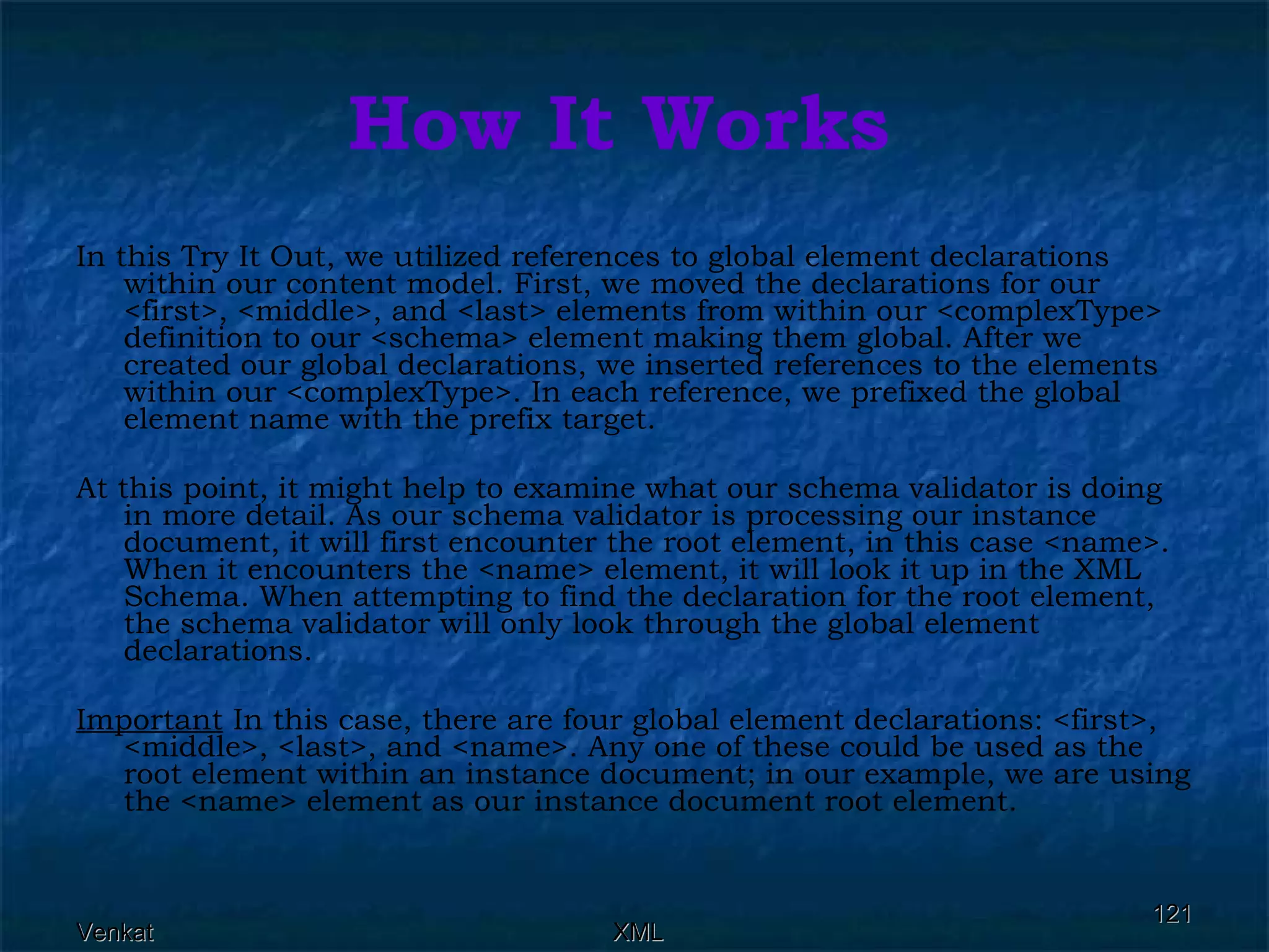 How It Works In this Try It Out, we utilized references to global element declarations within our content model. First, we moved the declarations for our <first>, <middle>, and <last> elements from within our <complexType> definition to our <schema> element making them global. After we created our global declarations, we inserted references to the elements within our <complexType>. In each reference, we prefixed the global element name with the prefix target. At this point, it might help to examine what our schema validator is doing in more detail. As our schema validator is processing our instance document, it will first encounter the root element, in this case <name>. When it encounters the <name> element, it will look it up in the XML Schema. When attempting to find the declaration for the root element, the schema validator will only look through the global element declarations. Important  In this case, there are four global element declarations: <first>, <middle>, <last>, and <name>. Any one of these could be used as the root element within an instance document; in our example, we are using the <name> element as our instance document root element.  