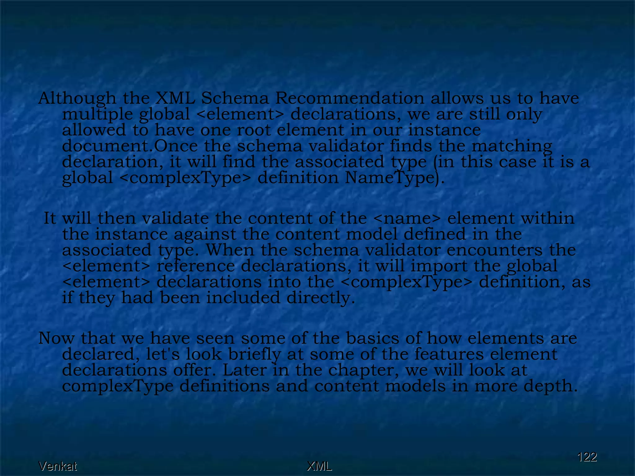 Although the XML Schema Recommendation allows us to have multiple global <element> declarations, we are still only allowed to have one root element in our instance document.Once the schema validator finds the matching declaration, it will find the associated type (in this case it is a global <complexType> definition NameType). It will then validate the content of the <name> element within the instance against the content model defined in the associated type. When the schema validator encounters the <element> reference declarations, it will import the global <element> declarations into the <complexType> definition, as if they had been included directly. Now that we have seen some of the basics of how elements are declared, let's look briefly at some of the features element declarations offer. Later in the chapter, we will look at complexType definitions and content models in more depth.  