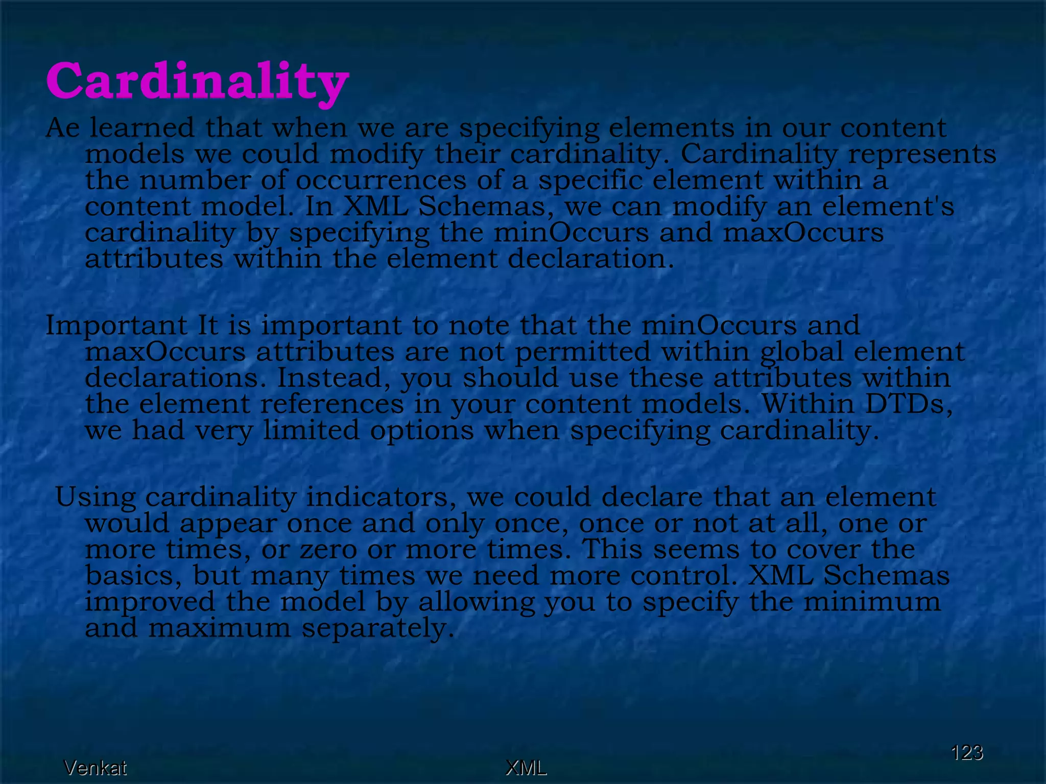 Cardinality Ae learned that when we are specifying elements in our content models we could modify their cardinality. Cardinality represents the number of occurrences of a specific element within a content model. In XML Schemas, we can modify an element's cardinality by specifying the minOccurs and maxOccurs attributes within the element declaration. Important It is important to note that the minOccurs and maxOccurs attributes are not permitted within global element declarations. Instead, you should use these attributes within the element references in your content models. Within DTDs, we had very limited options when specifying cardinality. Using cardinality indicators, we could declare that an element would appear once and only once, once or not at all, one or more times, or zero or more times. This seems to cover the basics, but many times we need more control. XML Schemas improved the model by allowing you to specify the minimum and maximum separately. 