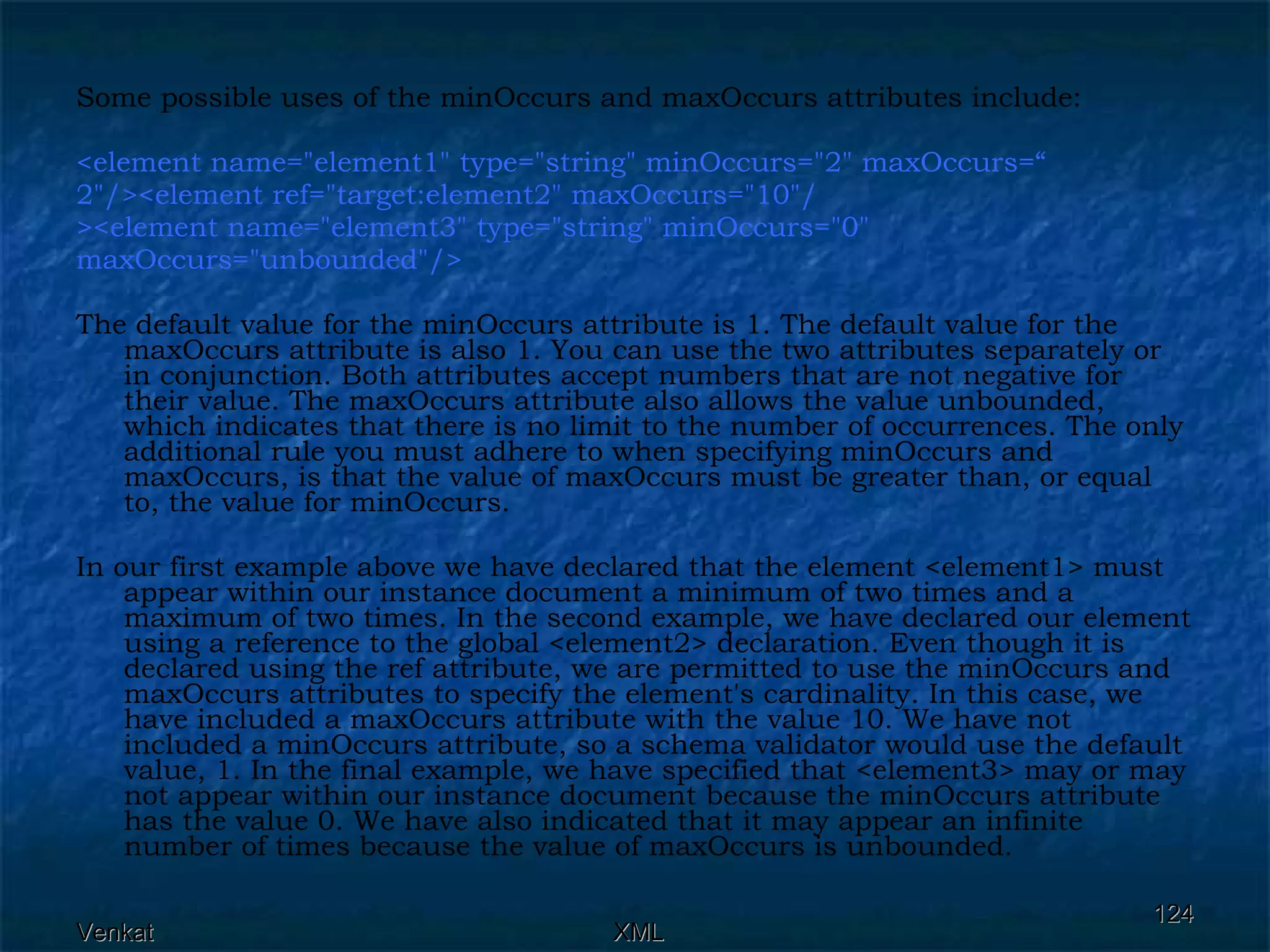 Some possible uses of the minOccurs and maxOccurs attributes include: <element name=&quot;element1&quot; type=&quot;string&quot; minOccurs=&quot;2&quot; maxOccurs=“ 2&quot;/><element ref=&quot;target:element2&quot; maxOccurs=&quot;10&quot;/ ><element name=&quot;element3&quot; type=&quot;string&quot; minOccurs=&quot;0&quot;  maxOccurs=&quot;unbounded&quot;/>  The default value for the minOccurs attribute is 1. The default value for the maxOccurs attribute is also 1. You can use the two attributes separately or in conjunction. Both attributes accept numbers that are not negative for their value. The maxOccurs attribute also allows the value unbounded, which indicates that there is no limit to the number of occurrences. The only additional rule you must adhere to when specifying minOccurs and maxOccurs, is that the value of maxOccurs must be greater than, or equal to, the value for minOccurs. In our first example above we have declared that the element <element1> must appear within our instance document a minimum of two times and a maximum of two times. In the second example, we have declared our element using a reference to the global <element2> declaration. Even though it is declared using the ref attribute, we are permitted to use the minOccurs and maxOccurs attributes to specify the element's cardinality. In this case, we have included a maxOccurs attribute with the value 10. We have not included a minOccurs attribute, so a schema validator would use the default value, 1. In the final example, we have specified that <element3> may or may not appear within our instance document because the minOccurs attribute has the value 0. We have also indicated that it may appear an infinite number of times because the value of maxOccurs is unbounded. 