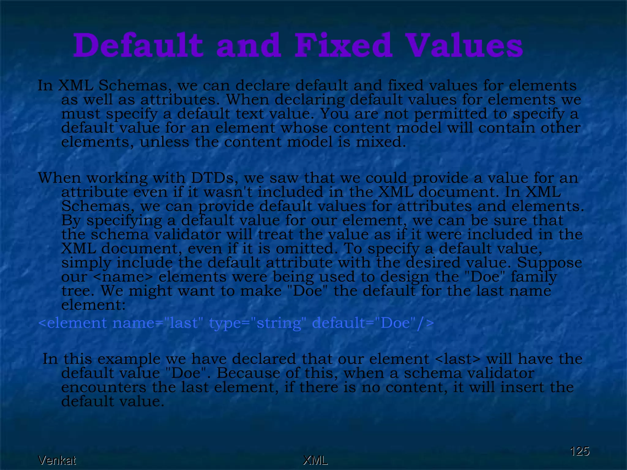 Default and Fixed Values In XML Schemas, we can declare default and fixed values for elements as well as attributes. When declaring default values for elements we must specify a default text value. You are not permitted to specify a default value for an element whose content model will contain other elements, unless the content model is mixed. When working with DTDs, we saw that we could provide a value for an attribute even if it wasn't included in the XML document. In XML Schemas, we can provide default values for attributes and elements. By specifying a default value for our element, we can be sure that the schema validator will treat the value as if it were included in the XML document, even if it is omitted. To specify a default value, simply include the default attribute with the desired value. Suppose our <name> elements were being used to design the &quot;Doe&quot; family tree. We might want to make &quot;Doe&quot; the default for the last name element: <element name=&quot;last&quot; type=&quot;string&quot; default=&quot;Doe&quot;/> In this example we have declared that our element <last> will have the default value &quot;Doe&quot;. Because of this, when a schema validator encounters the last element, if there is no content, it will insert the default value. 