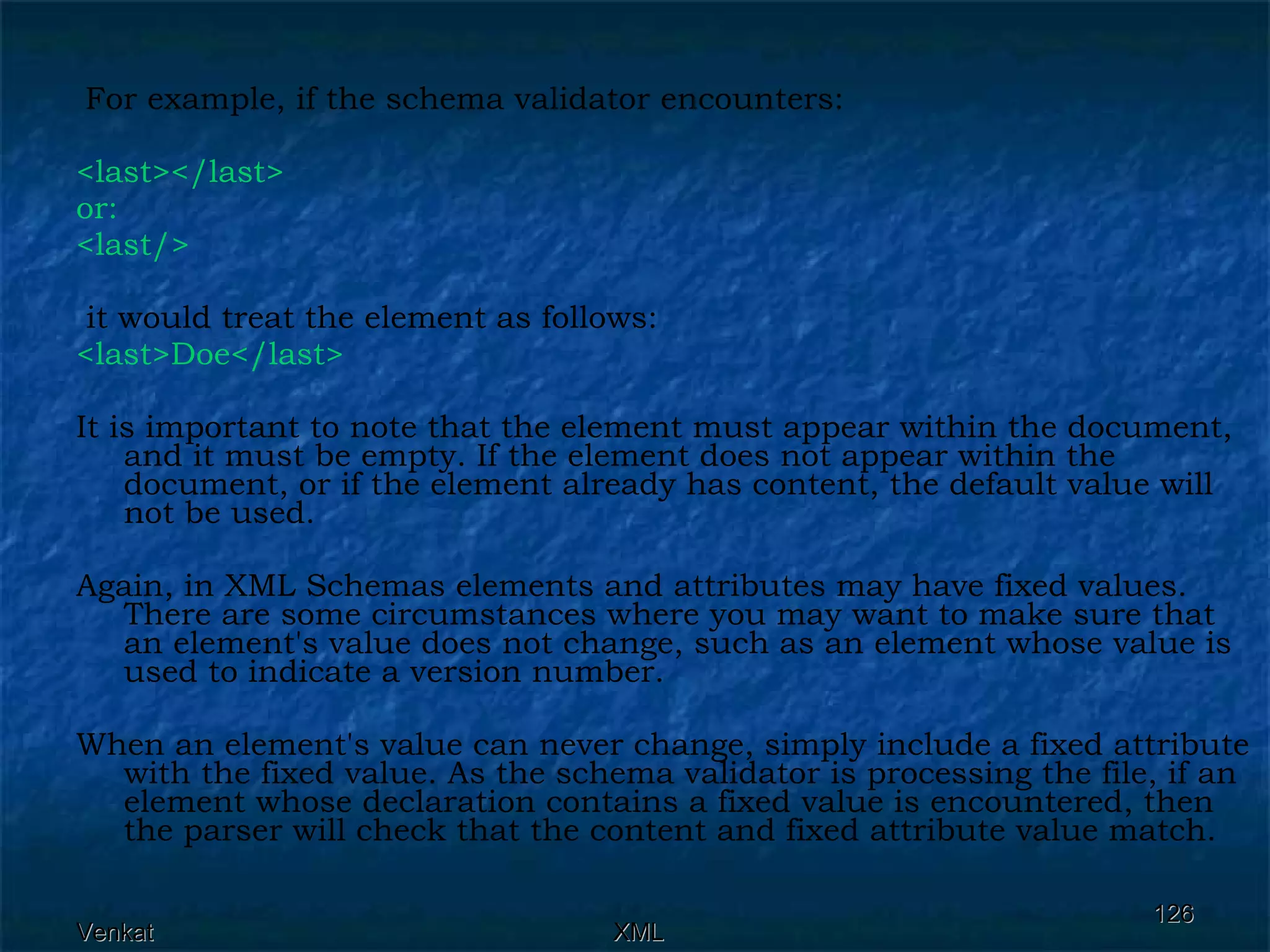 For example, if the schema validator encounters: <last></last>  or: <last/> it would treat the element as follows: <last>Doe</last>   It is important to note that the element must appear within the document, and it must be empty. If the element does not appear within the document, or if the element already has content, the default value will not be used.  Again, in XML Schemas elements and attributes may have fixed values. There are some circumstances where you may want to make sure that an element's value does not change, such as an element whose value is used to indicate a version number.  When an element's value can never change, simply include a fixed attribute with the fixed value. As the schema validator is processing the file, if an element whose declaration contains a fixed value is encountered, then the parser will check that the content and fixed attribute value match. 
