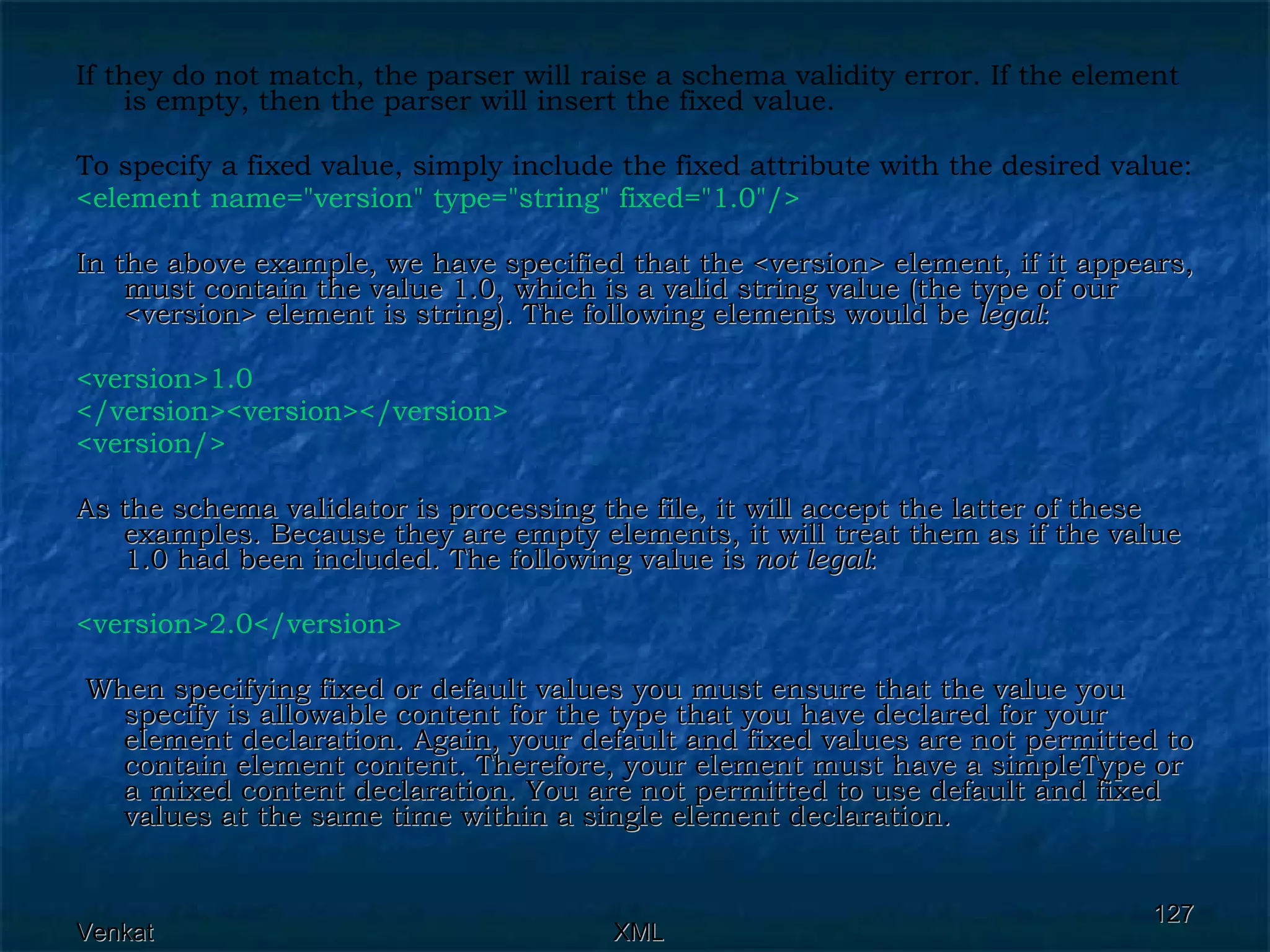 If they do not match, the parser will raise a schema validity error. If the element is empty, then the parser will insert the fixed value. To specify a fixed value, simply include the fixed attribute with the desired value: <element name=&quot;version&quot; type=&quot;string&quot; fixed=&quot;1.0&quot;/> In the above example, we have specified that the <version> element, if it appears, must contain the value 1.0, which is a valid string value (the type of our <version> element is string). The following elements would be  legal : <version>1.0 </version><version></version> <version/>   As the schema validator is processing the file, it will accept the latter of these examples. Because they are empty elements, it will treat them as if the value 1.0 had been included. The following value is  not legal : <version>2.0</version> When specifying fixed or default values you must ensure that the value you specify is allowable content for the type that you have declared for your element declaration. Again, your default and fixed values are not permitted to contain element content. Therefore, your element must have a simpleType or a mixed content declaration. You are not permitted to use default and fixed values at the same time within a single element declaration. 