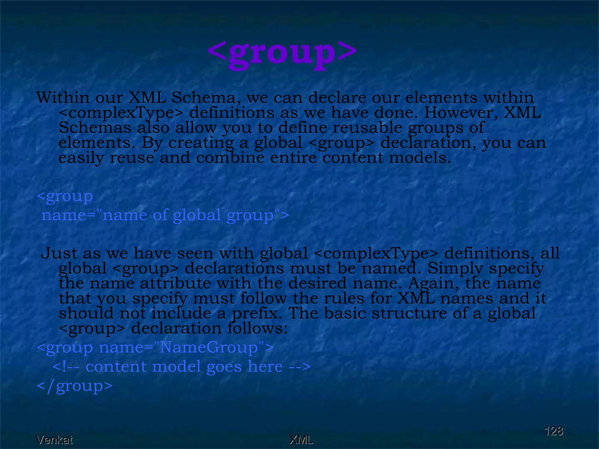 <group> Within our XML Schema, we can declare our elements within <complexType> definitions as we have done. However, XML Schemas also allow you to define reusable groups of elements. By creating a global <group> declaration, you can easily reuse and combine entire content models. <group  name=&quot;name of global group&quot;> Just as we have seen with global <complexType> definitions, all global <group> declarations must be named. Simply specify the name attribute with the desired name. Again, the name that you specify must follow the rules for XML names and it should not include a prefix. The basic structure of a global <group> declaration follows: <group name=&quot;NameGroup&quot;> <!-- content model goes here --> </group>  
