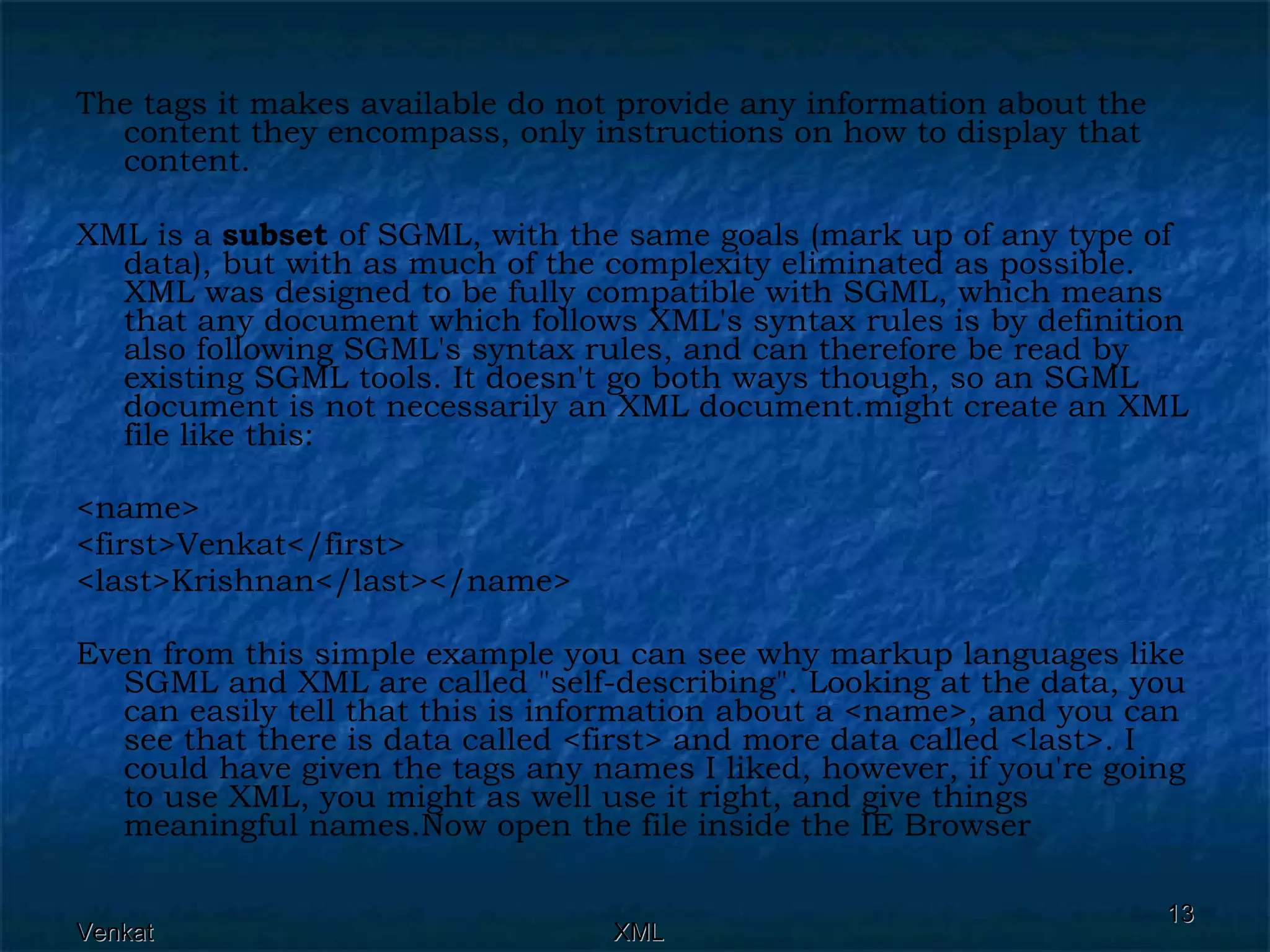 The tags it makes available do not provide any information about the content they encompass, only instructions on how to display that content. XML is a  subset  of SGML, with the same goals (mark up of any type of data), but with as much of the complexity eliminated as possible. XML was designed to be fully compatible with SGML, which means that any document which follows XML's syntax rules is by definition also following SGML's syntax rules, and can therefore be read by existing SGML tools. It doesn't go both ways though, so an SGML document is not necessarily an XML document.might create an XML file like this: <name>  <first>Venkat</first>  <last>Krishnan</last></name> Even from this simple example you can see why markup languages like SGML and XML are called &quot;self-describing&quot;. Looking at the data, you can easily tell that this is information about a <name>, and you can see that there is data called <first> and more data called <last>. I could have given the tags any names I liked, however, if you're going to use XML, you might as well use it right, and give things meaningful names.Now open the file inside the IE Browser  
