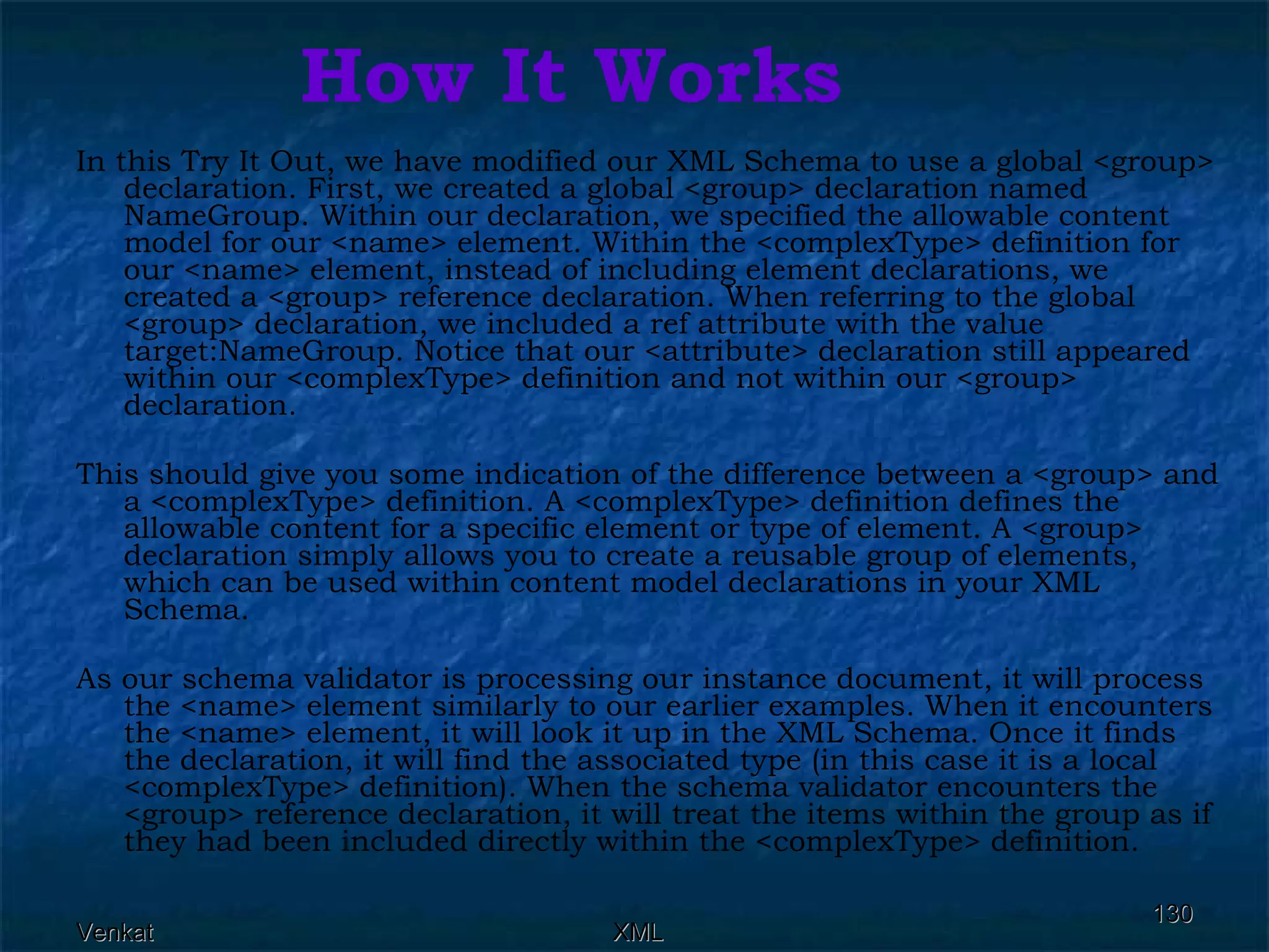 How It Works In this Try It Out, we have modified our XML Schema to use a global <group> declaration. First, we created a global <group> declaration named NameGroup. Within our declaration, we specified the allowable content model for our <name> element. Within the <complexType> definition for our <name> element, instead of including element declarations, we created a <group> reference declaration. When referring to the global <group> declaration, we included a ref attribute with the value target:NameGroup. Notice that our <attribute> declaration still appeared within our <complexType> definition and not within our <group> declaration.  This should give you some indication of the difference between a <group> and a <complexType> definition. A <complexType> definition defines the allowable content for a specific element or type of element. A <group> declaration simply allows you to create a reusable group of elements, which can be used within content model declarations in your XML Schema.  As our schema validator is processing our instance document, it will process the <name> element similarly to our earlier examples. When it encounters the <name> element, it will look it up in the XML Schema. Once it finds the declaration, it will find the associated type (in this case it is a local <complexType> definition). When the schema validator encounters the <group> reference declaration, it will treat the items within the group as if they had been included directly within the <complexType> definition. 