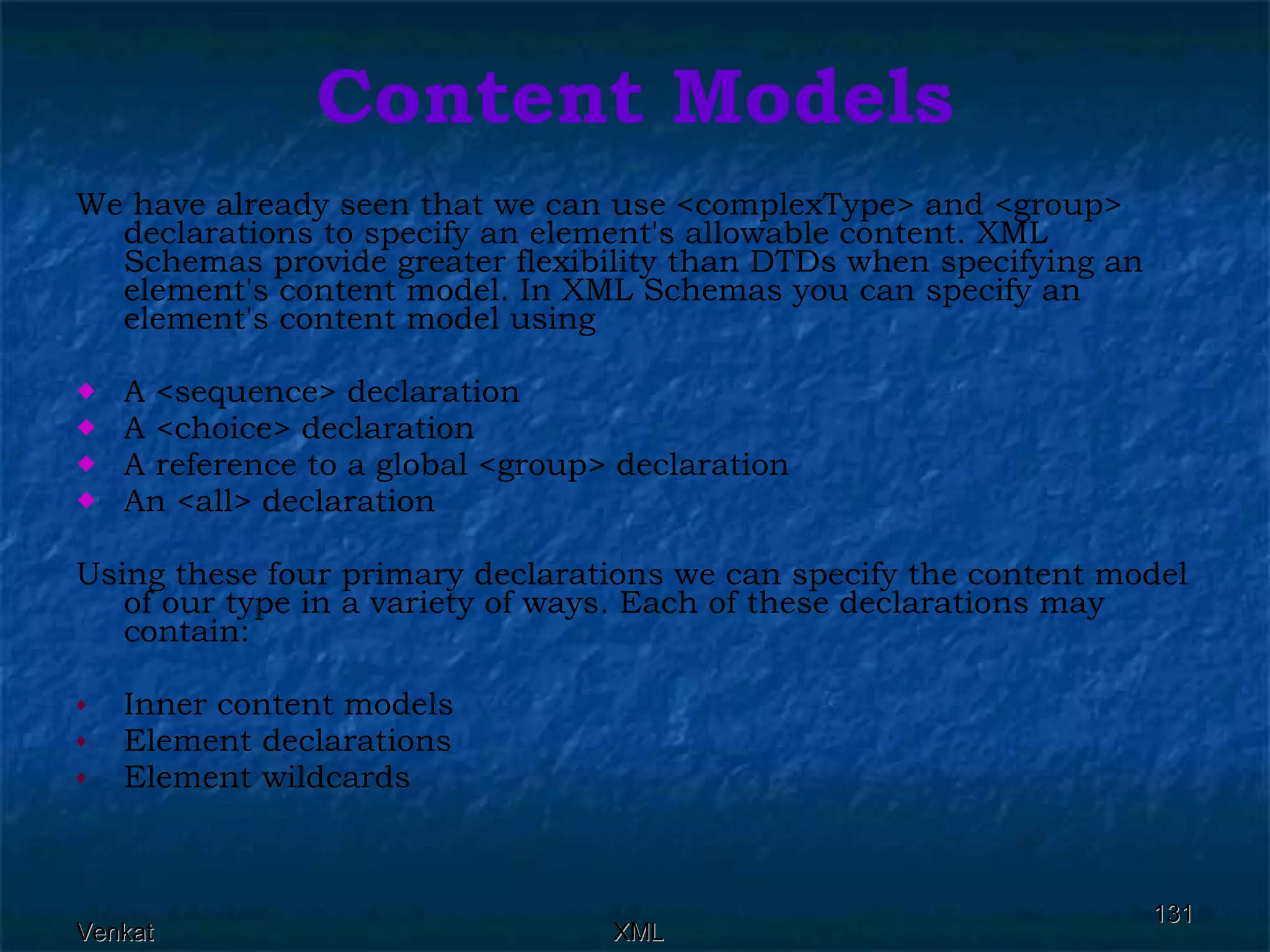 Content Models We have already seen that we can use <complexType> and <group> declarations to specify an element's allowable content. XML Schemas provide greater flexibility than DTDs when specifying an element's content model. In XML Schemas you can specify an element's content model using A <sequence> declaration A <choice> declaration A reference to a global <group> declaration An <all> declaration Using these four primary declarations we can specify the content model of our type in a variety of ways. Each of these declarations may contain: Inner content models Element declarations Element wildcards 