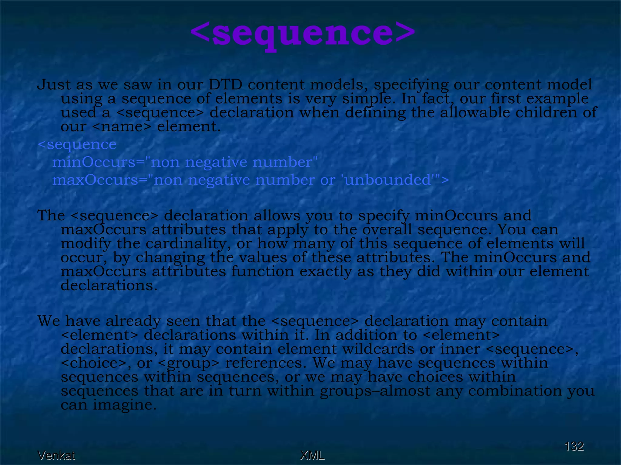 <sequence> Just as we saw in our DTD content models, specifying our content model using a sequence of elements is very simple. In fact, our first example used a <sequence> declaration when defining the allowable children of our <name> element. <sequence  minOccurs=&quot;non negative number&quot;  maxOccurs=&quot;non negative number or 'unbounded'&quot;>  The <sequence> declaration allows you to specify minOccurs and maxOccurs attributes that apply to the overall sequence. You can modify the cardinality, or how many of this sequence of elements will occur, by changing the values of these attributes. The minOccurs and maxOccurs attributes function exactly as they did within our element declarations. We have already seen that the <sequence> declaration may contain <element> declarations within it. In addition to <element> declarations, it may contain element wildcards or inner <sequence>, <choice>, or <group> references. We may have sequences within sequences within sequences, or we may have choices within sequences that are in turn within groups–almost any combination you can imagine. 