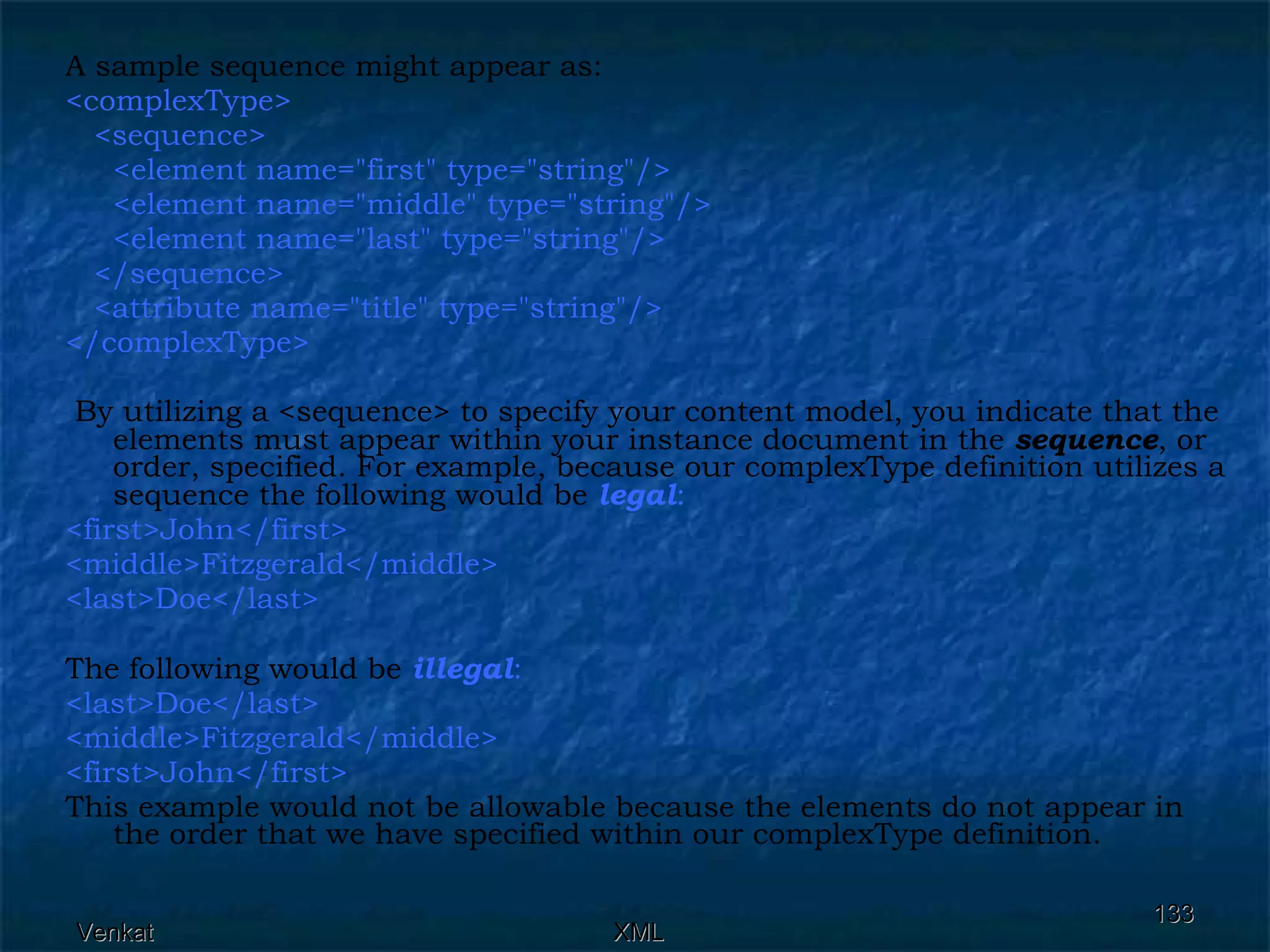 A sample sequence might appear as: <complexType>  <sequence>  <element name=&quot;first&quot; type=&quot;string&quot;/>  <element name=&quot;middle&quot; type=&quot;string&quot;/> <element name=&quot;last&quot; type=&quot;string&quot;/>  </sequence>  <attribute name=&quot;title&quot; type=&quot;string&quot;/> </complexType> By utilizing a <sequence> to specify your content model, you indicate that the elements must appear within your instance document in the  sequence , or order, specified. For example, because our complexType definition utilizes a sequence the following would be  legal : <first>John</first> <middle>Fitzgerald</middle> <last>Doe</last>  The following would be  illegal : <last>Doe</last> <middle>Fitzgerald</middle> <first>John</first>   This example would not be allowable because the elements do not appear in the order that we have specified within our complexType definition. 