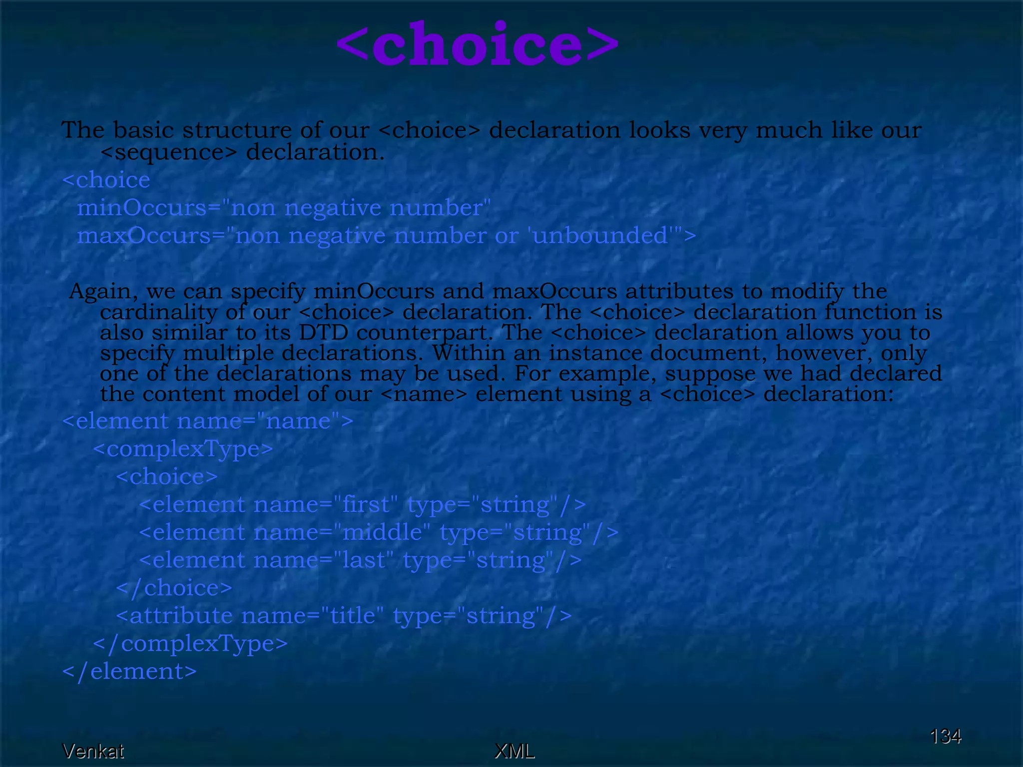 <choice> The basic structure of our <choice> declaration looks very much like our <sequence> declaration. <choice  minOccurs=&quot;non negative number&quot;  maxOccurs=&quot;non negative number or 'unbounded'&quot;> Again, we can specify minOccurs and maxOccurs attributes to modify the cardinality of our <choice> declaration. The <choice> declaration function is also similar to its DTD counterpart. The <choice> declaration allows you to specify multiple declarations. Within an instance document, however, only one of the declarations may be used. For example, suppose we had declared the content model of our <name> element using a <choice> declaration: <element name=&quot;name&quot;>  <complexType>  <choice>  <element name=&quot;first&quot; type=&quot;string&quot;/>  <element name=&quot;middle&quot; type=&quot;string&quot;/> <element name=&quot;last&quot; type=&quot;string&quot;/>  </choice>  <attribute name=&quot;title&quot; type=&quot;string&quot;/> </complexType> </element>  