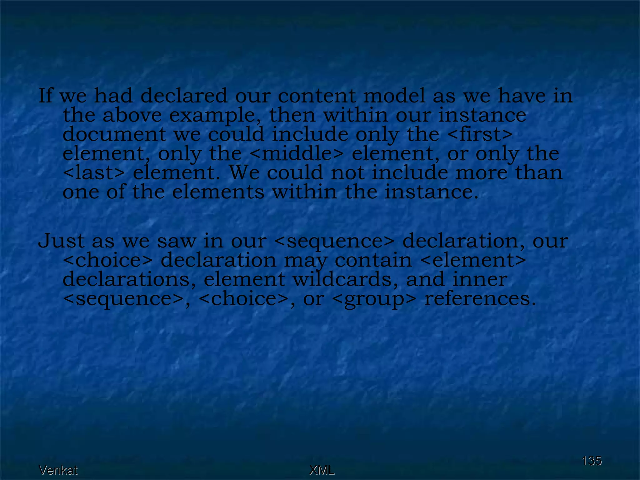 If we had declared our content model as we have in the above example, then within our instance document we could include only the <first> element, only the <middle> element, or only the <last> element. We could not include more than one of the elements within the instance. Just as we saw in our <sequence> declaration, our <choice> declaration may contain <element> declarations, element wildcards, and inner <sequence>, <choice>, or <group> references. 