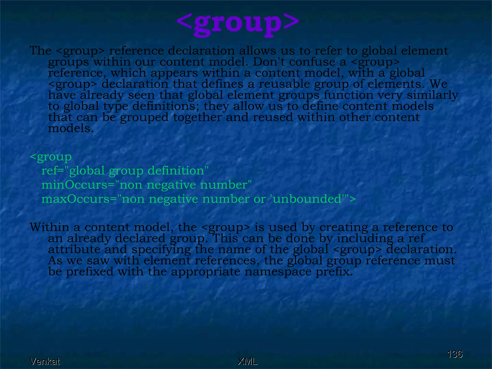 <group> The <group> reference declaration allows us to refer to global element groups within our content model. Don't confuse a <group> reference, which appears within a content model, with a global <group> declaration that defines a reusable group of elements. We have already seen that global element groups function very similarly to global type definitions; they allow us to define content models that can be grouped together and reused within other content models. <group  ref=&quot;global group definition&quot;  minOccurs=&quot;non negative number&quot;  maxOccurs=&quot;non negative number or 'unbounded'&quot;>  Within a content model, the <group> is used by creating a reference to an already declared group. This can be done by including a ref attribute and specifying the name of the global <group> declaration. As we saw with element references, the global group reference must be prefixed with the appropriate namespace prefix. 