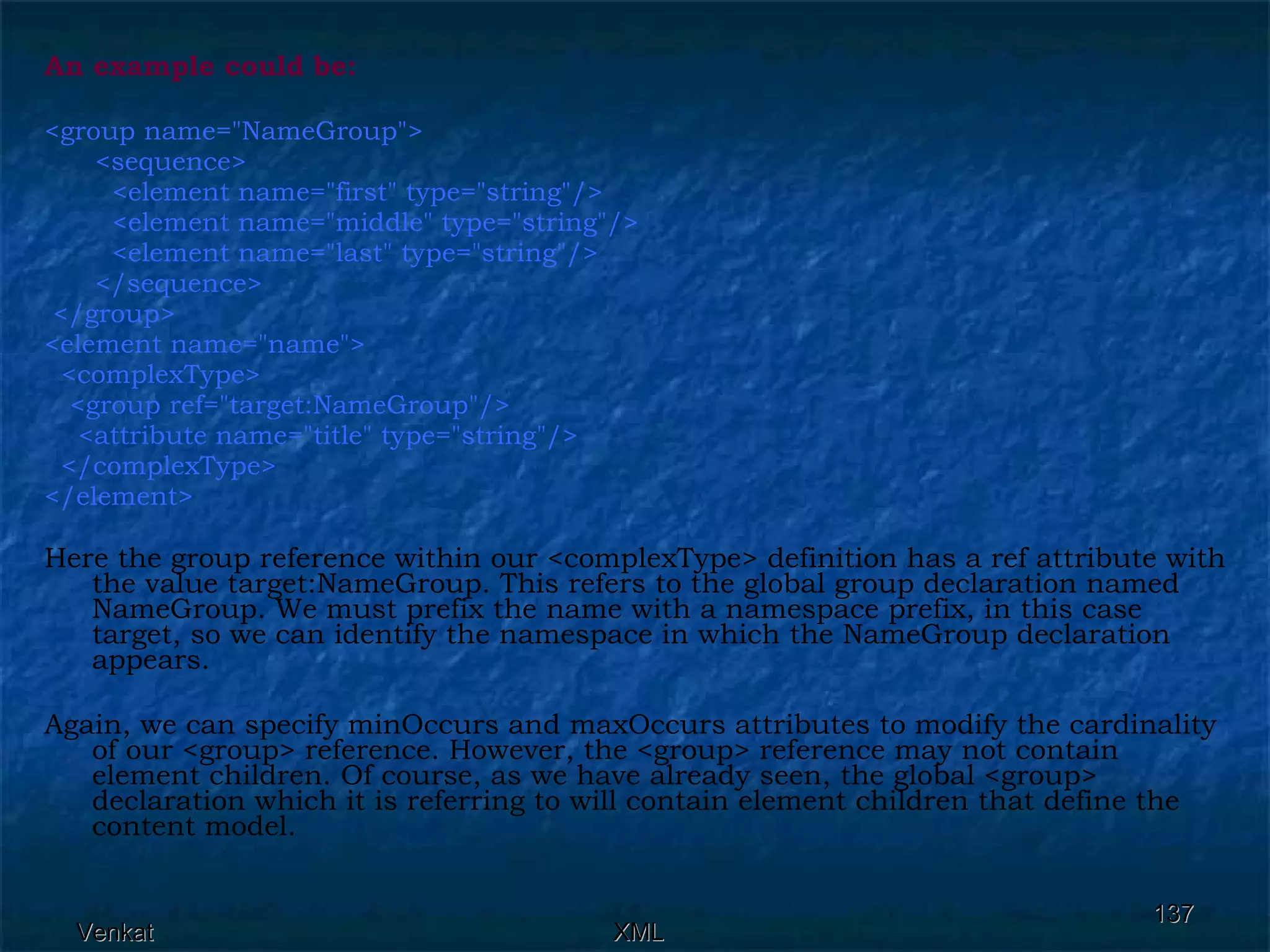 An example could be:  <group name=&quot;NameGroup&quot;>  <sequence>  <element name=&quot;first&quot; type=&quot;string&quot;/>  <element name=&quot;middle&quot; type=&quot;string&quot;/> <element name=&quot;last&quot; type=&quot;string&quot;/>  </sequence> </group> <element name=&quot;name&quot;> <complexType>  <group ref=&quot;target:NameGroup&quot;/> <attribute name=&quot;title&quot; type=&quot;string&quot;/> </complexType> </element>  Here the group reference within our <complexType> definition has a ref attribute with the value target:NameGroup. This refers to the global group declaration named NameGroup. We must prefix the name with a namespace prefix, in this case target, so we can identify the namespace in which the NameGroup declaration appears. Again, we can specify minOccurs and maxOccurs attributes to modify the cardinality of our <group> reference. However, the <group> reference may not contain element children. Of course, as we have already seen, the global <group> declaration which it is referring to will contain element children that define the content model. 