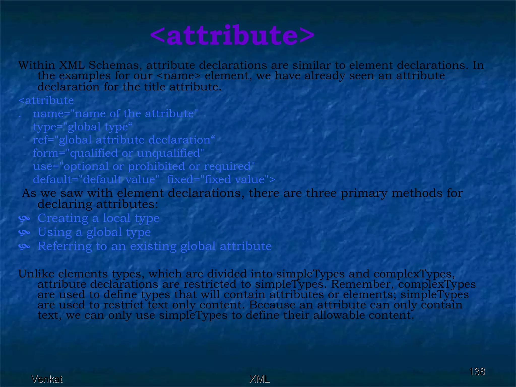 <attribute> Within XML Schemas, attribute declarations are similar to element declarations. In the examples for our <name> element, we have already seen an attribute declaration for the title attribute . <attribute  .  name=&quot;name of the attribute&quot;  type=&quot;global type“ ref=&quot;global attribute declaration“ form=&quot;qualified or unqualified&quot;  use=&quot;optional or prohibited or required&quot;  default=&quot;default value&quot;  fixed=&quot;fixed value&quot;> As we saw with element declarations, there are three primary methods for declaring attributes: Creating a local type Using a global type Referring to an existing global attribute Unlike elements types, which are divided into simpleTypes and complexTypes, attribute declarations are restricted to simpleTypes. Remember, complexTypes are used to define types that will contain attributes or elements; simpleTypes are used to restrict text only content. Because an attribute can only contain text, we can only use simpleTypes to define their allowable content. 