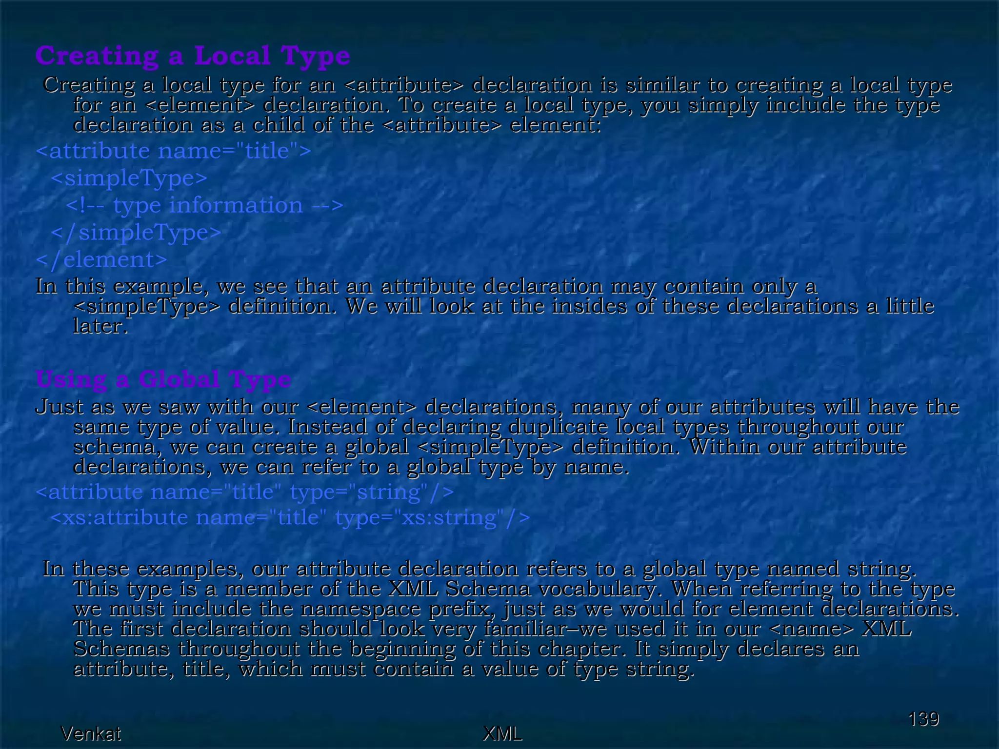 Creating a Local Type Creating a local type for an <attribute> declaration is similar to creating a local type for an <element> declaration. To create a local type, you simply include the type declaration as a child of the <attribute> element: <attribute name=&quot;title&quot;> <simpleType>  <!-- type information -->  </simpleType> </element>  In this example, we see that an attribute declaration may contain only a <simpleType> definition. We will look at the insides of these declarations a little later. Using a Global Type Just as we saw with our <element> declarations, many of our attributes will have the same type of value. Instead of declaring duplicate local types throughout our schema, we can create a global <simpleType> definition. Within our attribute declarations, we can refer to a global type by name. <attribute name=&quot;title&quot; type=&quot;string&quot;/> <xs:attribute name=&quot;title&quot; type=&quot;xs:string&quot;/> In these examples, our attribute declaration refers to a global type named string. This type is a member of the XML Schema vocabulary. When referring to the type we must include the namespace prefix, just as we would for element declarations. The first declaration should look very familiar–we used it in our <name> XML Schemas throughout the beginning of this chapter. It simply declares an attribute, title, which must contain a value of type string. 