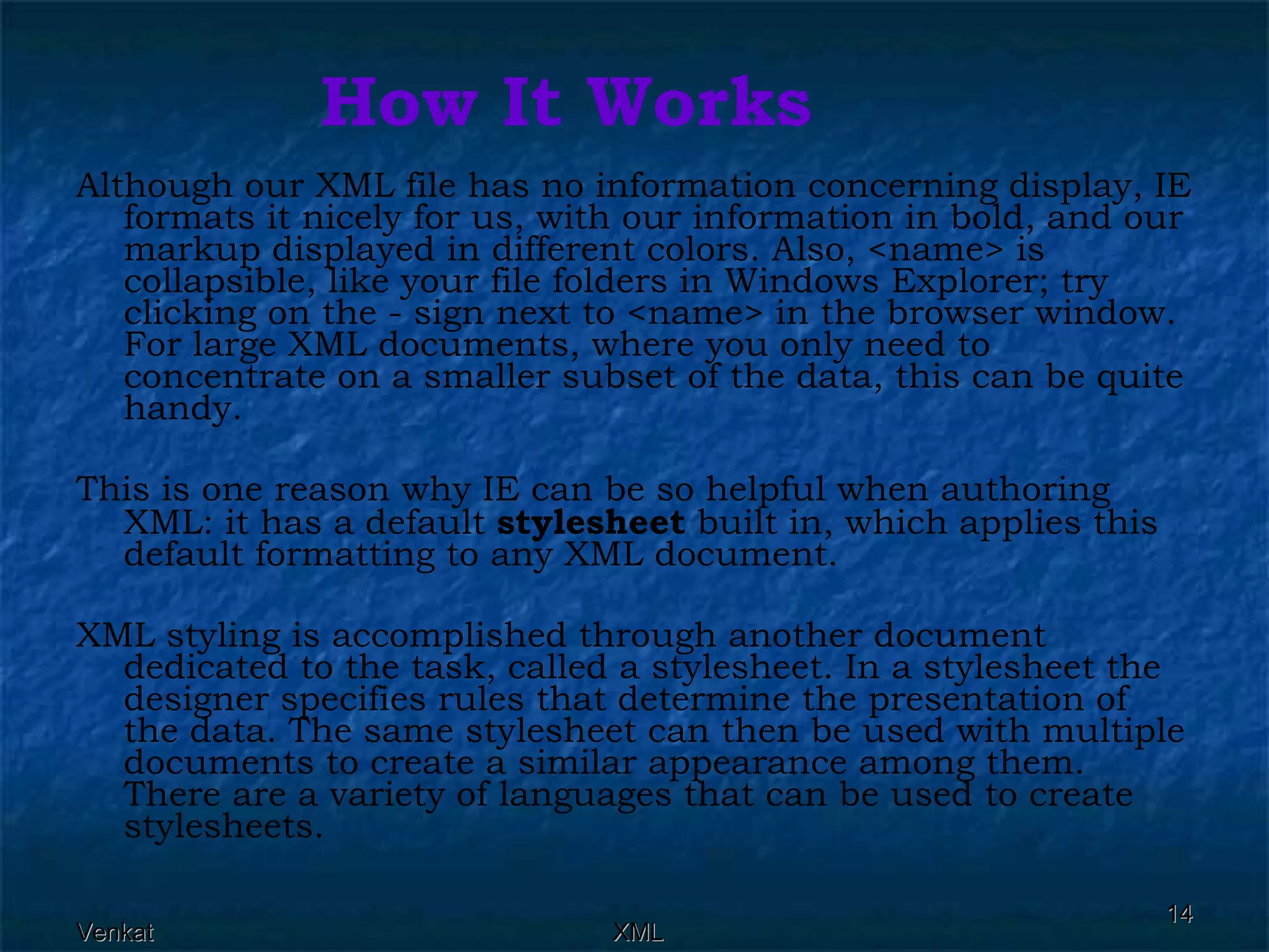 How It Works Although our XML file has no information concerning display, IE formats it nicely for us, with our information in bold, and our markup displayed in different colors. Also, <name> is collapsible, like your file folders in Windows Explorer; try clicking on the - sign next to <name> in the browser window. For large XML documents, where you only need to concentrate on a smaller subset of the data, this can be quite handy. This is one reason why IE can be so helpful when authoring XML: it has a default  stylesheet  built in, which applies this default formatting to any XML document. XML styling is accomplished through another document dedicated to the task, called a stylesheet. In a stylesheet the designer specifies rules that determine the presentation of the data. The same stylesheet can then be used with multiple documents to create a similar appearance among them. There are a variety of languages that can be used to create stylesheets.  