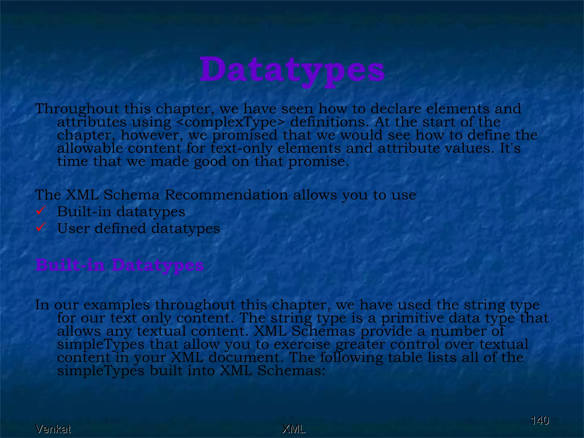 Datatypes Throughout this chapter, we have seen how to declare elements and attributes using <complexType> definitions. At the start of the chapter, however, we promised that we would see how to define the allowable content for text-only elements and attribute values. It's time that we made good on that promise. The XML Schema Recommendation allows you to use Built-in datatypes User defined datatypes Built-in Datatypes In our examples throughout this chapter, we have used the string type for our text only content. The string type is a primitive data type that allows any textual content. XML Schemas provide a number of simpleTypes that allow you to exercise greater control over textual content in your XML document. The following table lists all of the simpleTypes built into XML Schemas:  
