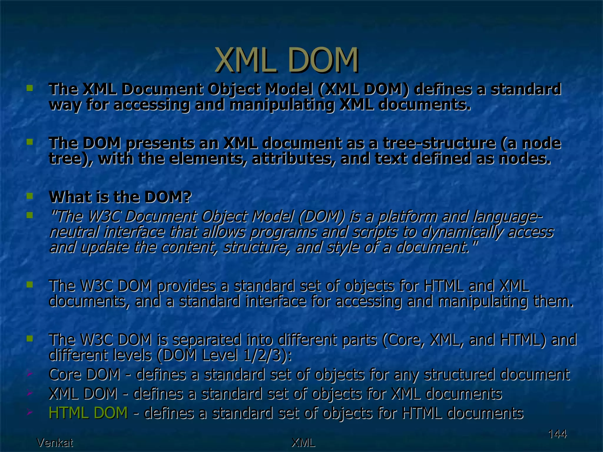 XML DOM The XML Document Object Model (XML DOM) defines a standard way for accessing and manipulating XML documents. The DOM presents an XML document as a tree-structure (a node tree), with the elements, attributes, and text defined as nodes. What is the DOM? &quot;The W3C Document Object Model (DOM) is a platform and language-neutral interface that allows programs and scripts to dynamically access and update the content, structure, and style of a document.&quot; The W3C DOM provides a standard set of objects for HTML and XML documents, and a standard interface for accessing and manipulating them. The W3C DOM is separated into different parts (Core, XML, and HTML) and different levels (DOM Level 1/2/3): Core DOM - defines a standard set of objects for any structured document  XML DOM - defines a standard set of objects for XML documents  HTML DOM  - defines a standard set of objects for HTML documents  