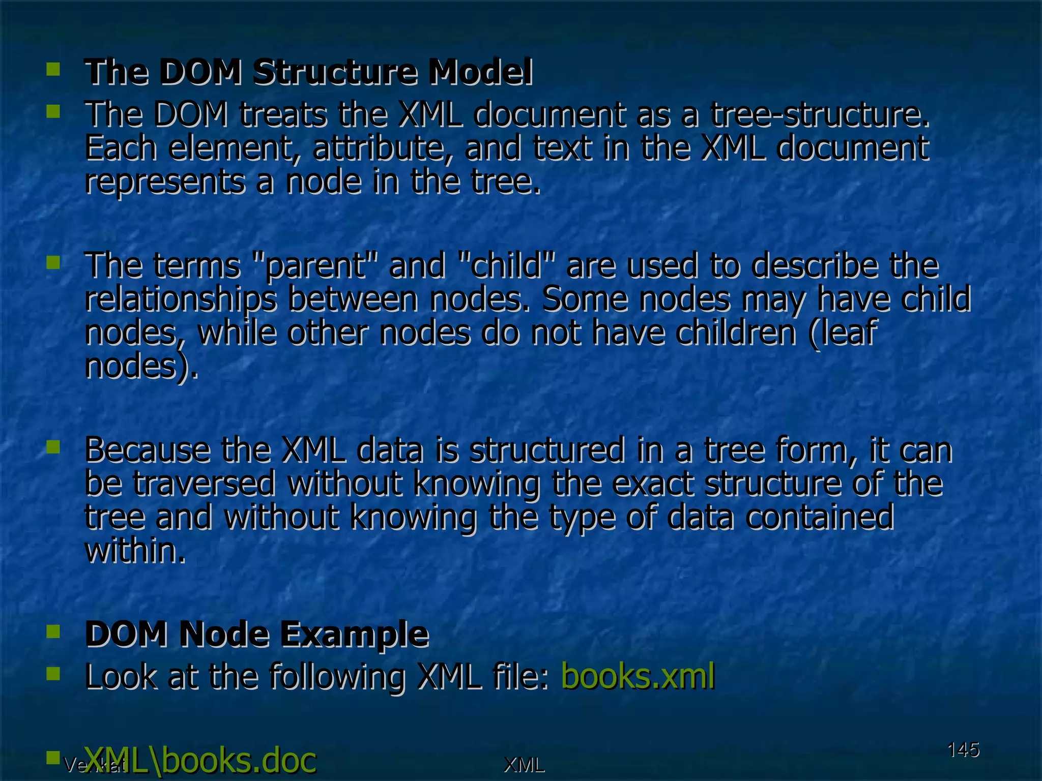 The DOM Structure Model The DOM treats the XML document as a tree-structure. Each element, attribute, and text in the XML document represents a node in the tree. The terms &quot;parent&quot; and &quot;child&quot; are used to describe the relationships between nodes. Some nodes may have child nodes, while other nodes do not have children (leaf nodes). Because the XML data is structured in a tree form, it can be traversed without knowing the exact structure of the tree and without knowing the type of data contained within. DOM Node Example Look at the following XML file:  books.xml XML\ books.doc 