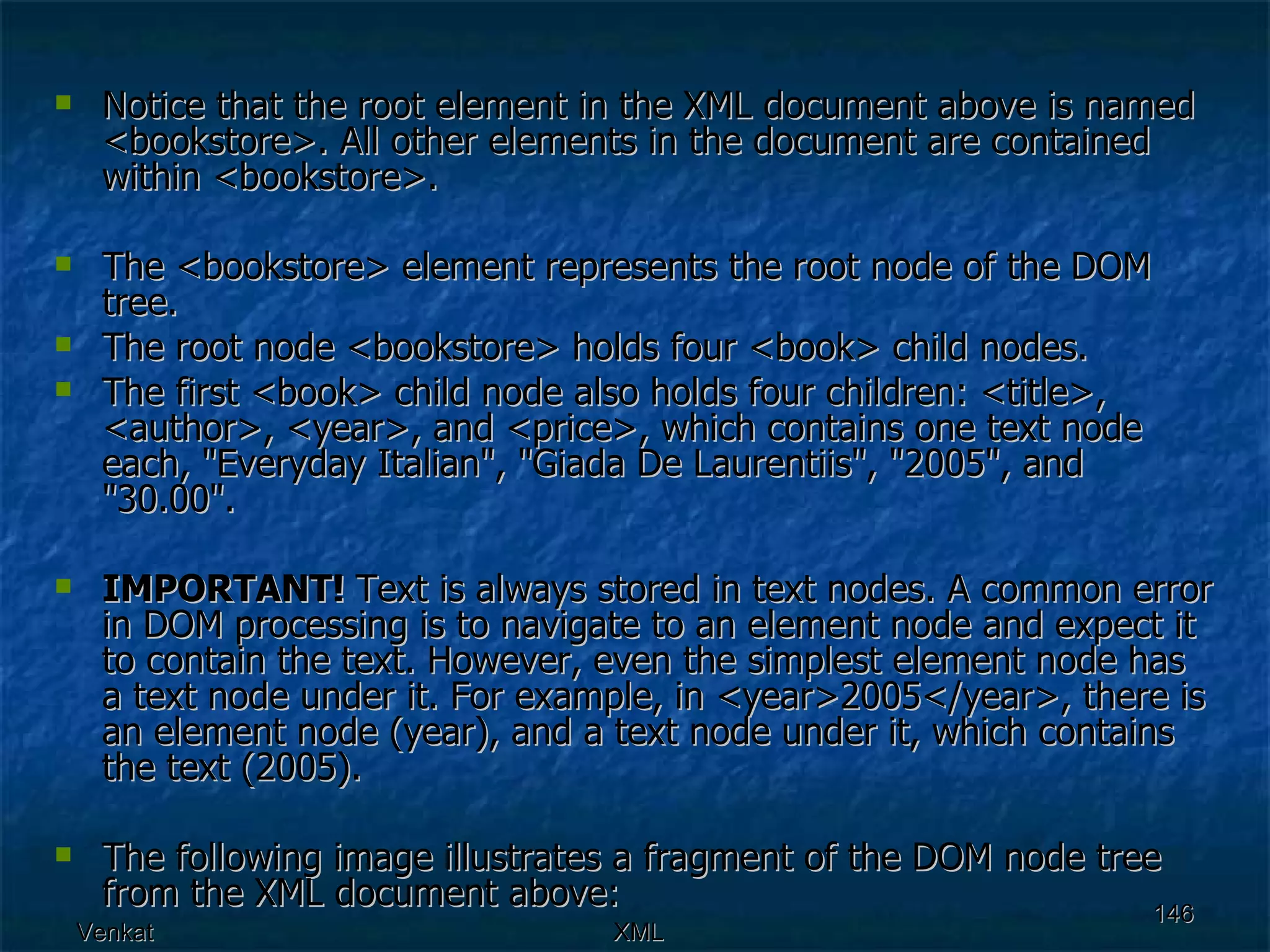Notice that the root element in the XML document above is named <bookstore>. All other elements in the document are contained within <bookstore>. The <bookstore> element represents the root node of the DOM tree. The root node <bookstore> holds four <book> child nodes. The first <book> child node also holds four children: <title>, <author>, <year>, and <price>, which contains one text node each, &quot;Everyday Italian&quot;, &quot;Giada De Laurentiis&quot;, &quot;2005&quot;, and &quot;30.00&quot;. IMPORTANT!  Text is always stored in text nodes. A common error in DOM processing is to navigate to an element node and expect it to contain the text. However, even the simplest element node has a text node under it. For example, in <year>2005</year>, there is an element node (year), and a text node under it, which contains the text (2005). The following image illustrates a fragment of the DOM node tree from the XML document above: 