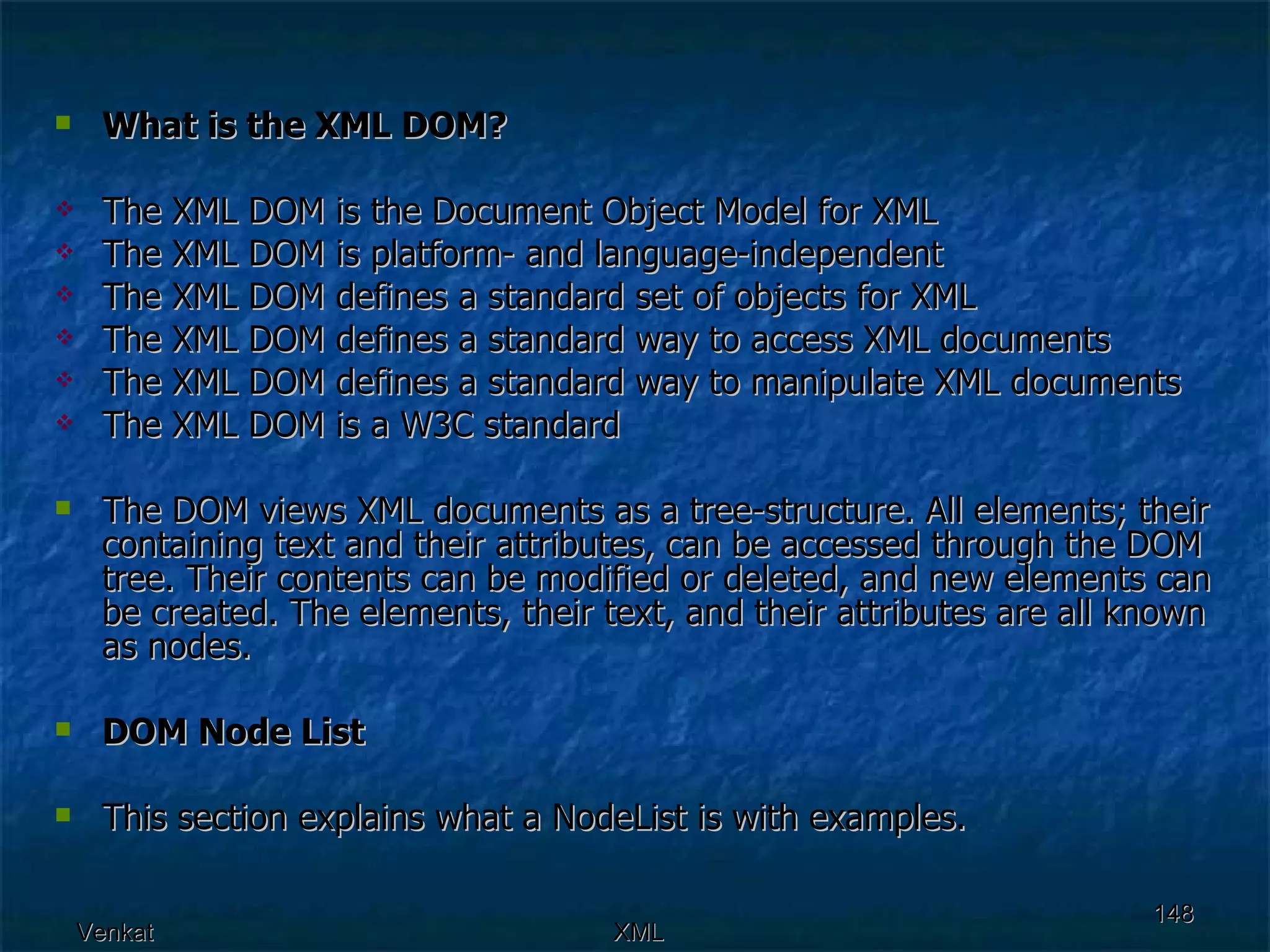 What is the XML DOM? The XML DOM is the Document Object Model for XML  The XML DOM is platform- and language-independent  The XML DOM defines a standard set of objects for XML  The XML DOM defines a standard way to access XML documents  The XML DOM defines a standard way to manipulate XML documents  The XML DOM is a W3C standard  The DOM views XML documents as a tree-structure. All elements; their containing text and their attributes, can be accessed through the DOM tree. Their contents can be modified or deleted, and new elements can be created. The elements, their text, and their attributes are all known as nodes. DOM Node List This section explains what a NodeList is with examples. 