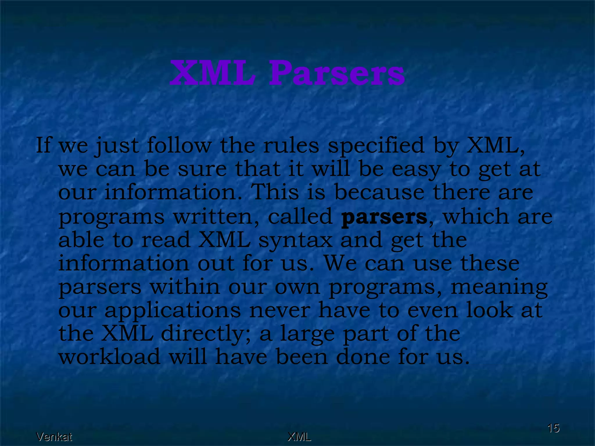 XML Parsers If we just follow the rules specified by XML, we can be sure that it will be easy to get at our information. This is because there are programs written, called  parsers , which are able to read XML syntax and get the information out for us. We can use these parsers within our own programs, meaning our applications never have to even look at the XML directly; a large part of the workload will have been done for us. 