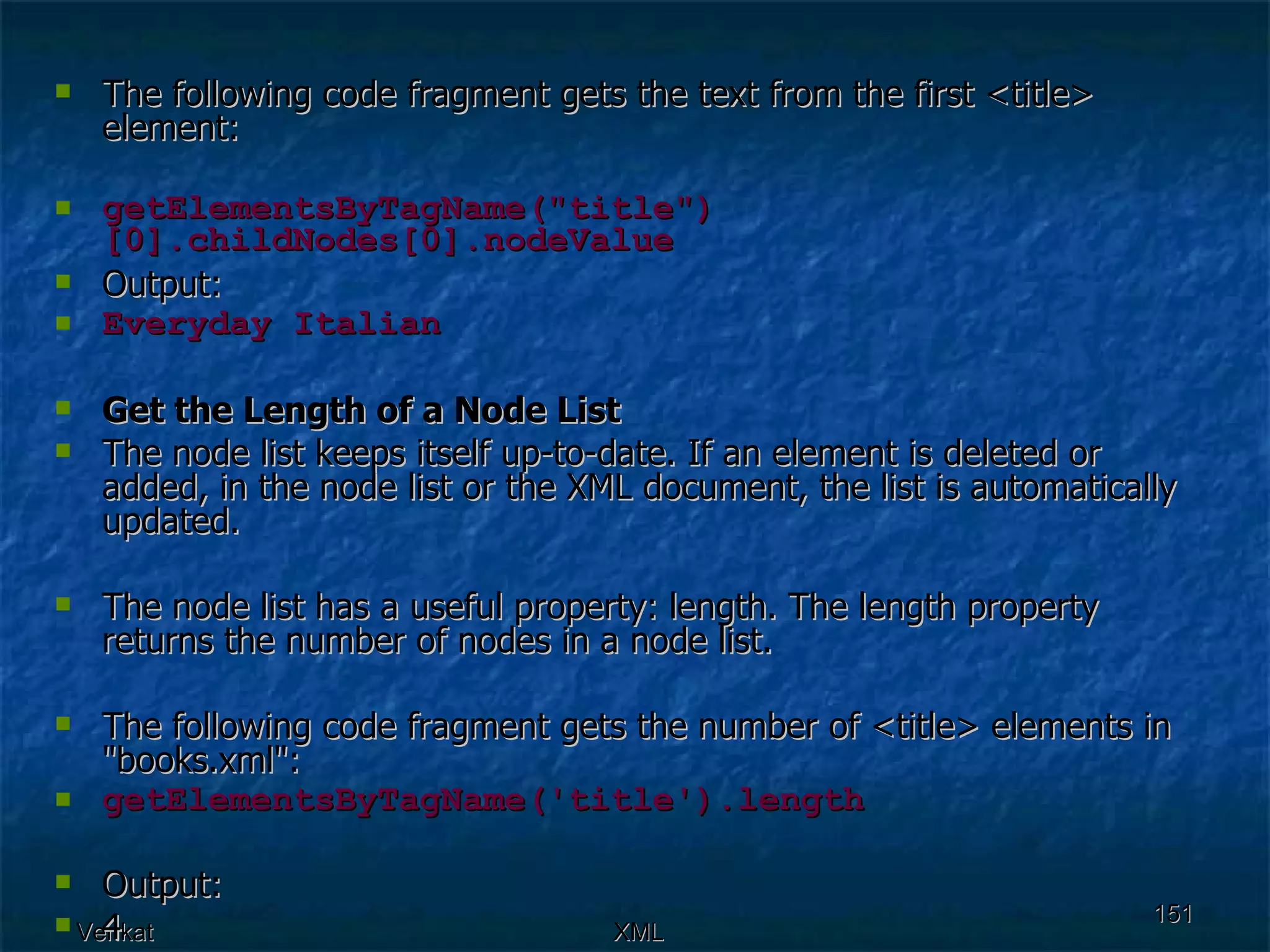 The following code fragment gets the text from the first <title> element:  getElementsByTagName(&quot;title&quot;)[0].childNodes[0].nodeValue Output: Everyday Italian Get the Length of a Node List The node list keeps itself up-to-date. If an element is deleted or added, in the node list or the XML document, the list is automatically updated. The node list has a useful property: length. The length property returns the number of nodes in a node list. The following code fragment gets the number of <title> elements in &quot;books.xml&quot;: getElementsByTagName('title').length Output: 4 
